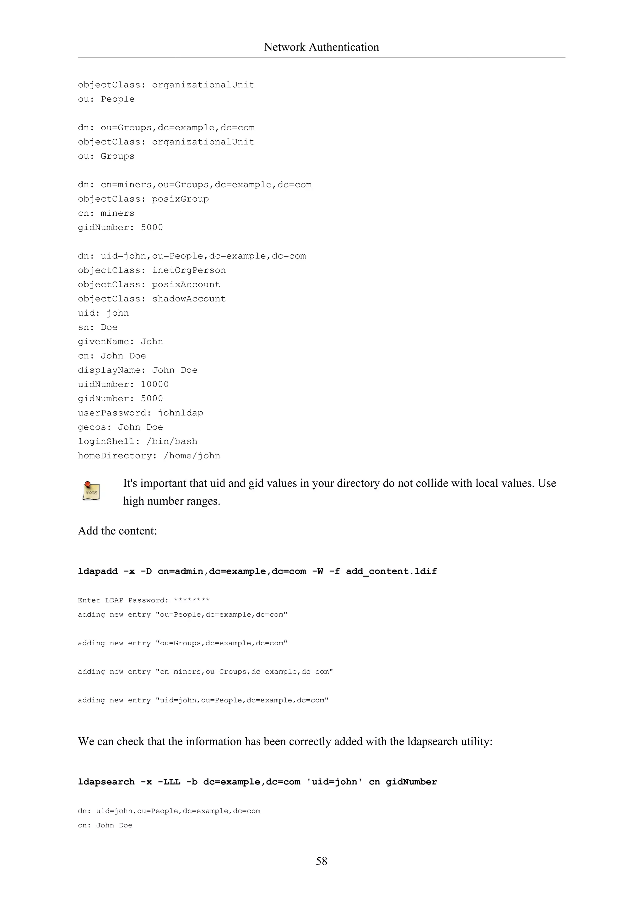 Network Authentication 
58 
objectClass: organizationalUnit 
ou: People 
dn: ou=Groups,dc=example,dc=com 
objectClass: organizationalUnit 
ou: Groups 
dn: cn=miners,ou=Groups,dc=example,dc=com 
objectClass: posixGroup 
cn: miners 
gidNumber: 5000 
dn: uid=john,ou=People,dc=example,dc=com 
objectClass: inetOrgPerson 
objectClass: posixAccount 
objectClass: shadowAccount 
uid: john 
sn: Doe 
givenName: John 
cn: John Doe 
displayName: John Doe 
uidNumber: 10000 
gidNumber: 5000 
userPassword: johnldap 
gecos: John Doe 
loginShell: /bin/bash 
homeDirectory: /home/john 
It's important that uid and gid values in your directory do not collide with local values. Use 
high number ranges. 
Add the content: 
ldapadd -x -D cn=admin,dc=example,dc=com -W -f add_content.ldif 
Enter LDAP Password: ******** 
adding new entry "ou=People,dc=example,dc=com" 
adding new entry "ou=Groups,dc=example,dc=com" 
adding new entry "cn=miners,ou=Groups,dc=example,dc=com" 
adding new entry "uid=john,ou=People,dc=example,dc=com" 
We can check that the information has been correctly added with the ldapsearch utility: 
ldapsearch -x -LLL -b dc=example,dc=com 'uid=john' cn gidNumber 
dn: uid=john,ou=People,dc=example,dc=com 
cn: John Doe 
 
