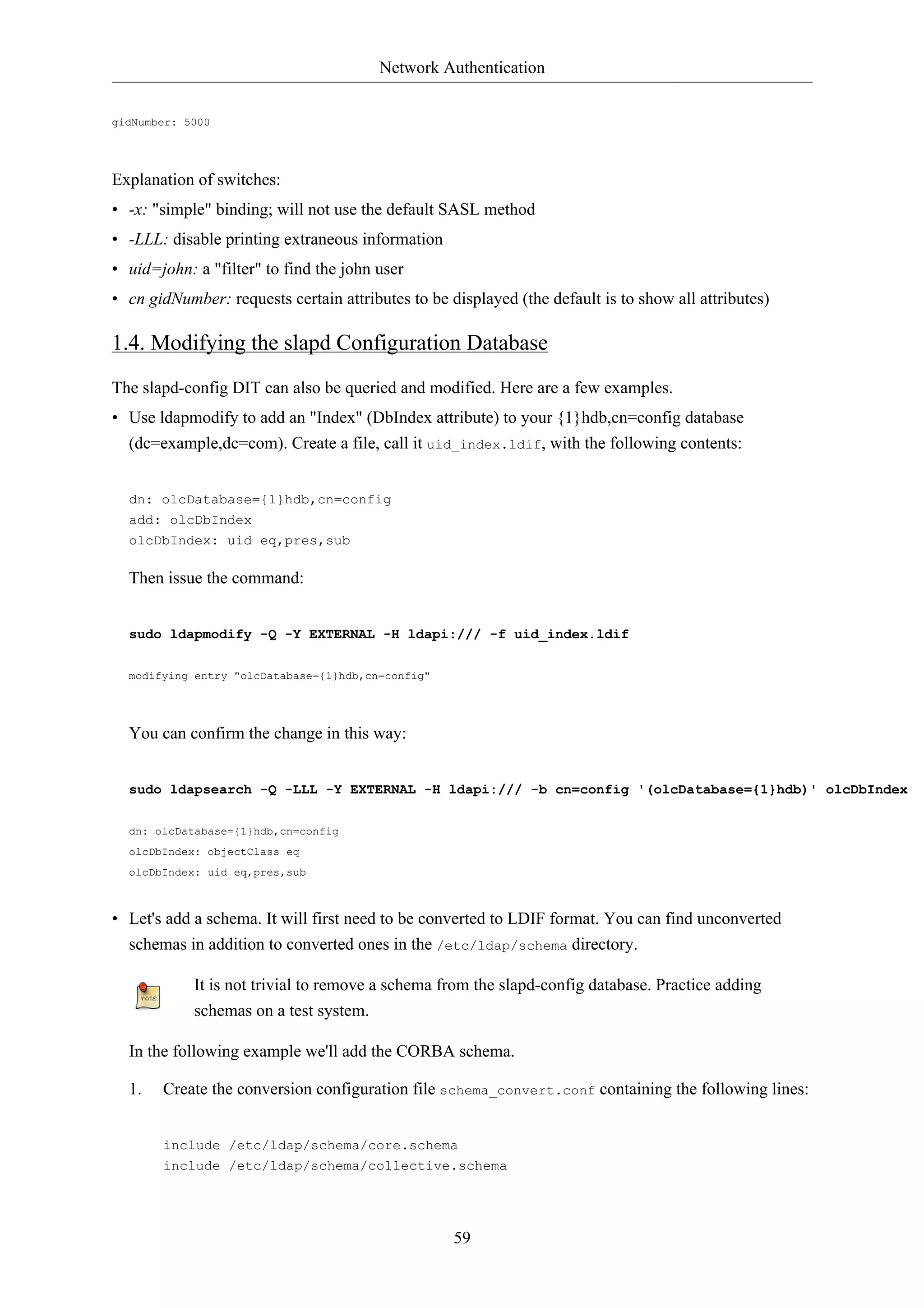 Network Authentication 
59 
gidNumber: 5000 
Explanation of switches: 
• -x: "simple" binding; will not use the default SASL method 
• -LLL: disable printing extraneous information 
• uid=john: a "filter" to find the john user 
• cn gidNumber: requests certain attributes to be displayed (the default is to show all attributes) 
1.4. Modifying the slapd Configuration Database 
The slapd-config DIT can also be queried and modified. Here are a few examples. 
• Use ldapmodify to add an "Index" (DbIndex attribute) to your {1}hdb,cn=config database 
(dc=example,dc=com). Create a file, call it uid_index.ldif, with the following contents: 
dn: olcDatabase={1}hdb,cn=config 
add: olcDbIndex 
olcDbIndex: uid eq,pres,sub 
Then issue the command: 
sudo ldapmodify -Q -Y EXTERNAL -H ldapi:/// -f uid_index.ldif 
modifying entry "olcDatabase={1}hdb,cn=config" 
You can confirm the change in this way: 
sudo ldapsearch -Q -LLL -Y EXTERNAL -H ldapi:/// -b cn=config '(olcDatabase={1}hdb)' olcDbIndex 
dn: olcDatabase={1}hdb,cn=config 
olcDbIndex: objectClass eq 
olcDbIndex: uid eq,pres,sub 
• Let's add a schema. It will first need to be converted to LDIF format. You can find unconverted 
schemas in addition to converted ones in the /etc/ldap/schema directory. 
It is not trivial to remove a schema from the slapd-config database. Practice adding 
schemas on a test system. 
In the following example we'll add the CORBA schema. 
1. Create the conversion configuration file schema_convert.conf containing the following lines: 
include /etc/ldap/schema/core.schema 
include /etc/ldap/schema/collective.schema 
 