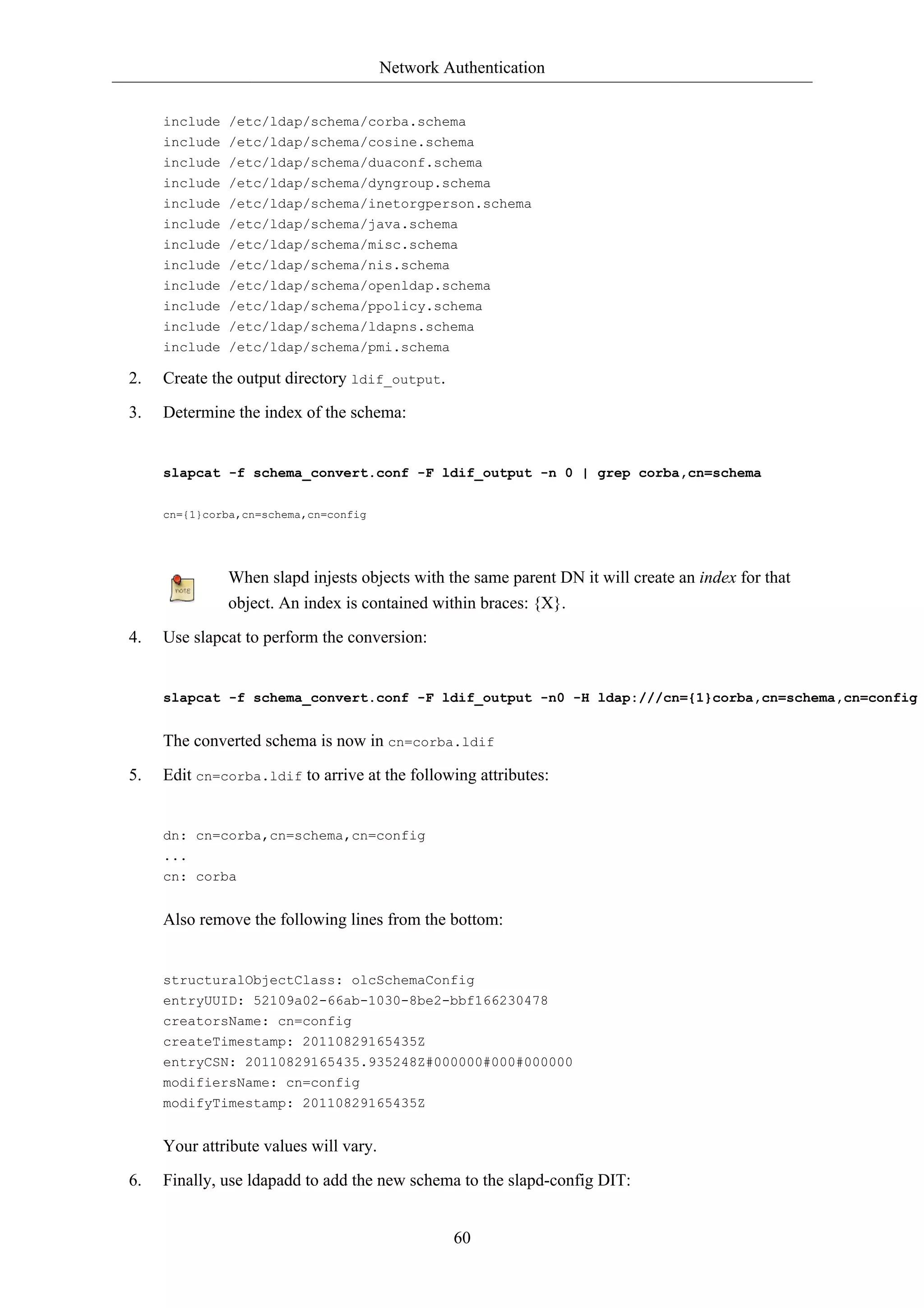 Network Authentication 
include /etc/ldap/schema/corba.schema 
include /etc/ldap/schema/cosine.schema 
include /etc/ldap/schema/duaconf.schema 
include /etc/ldap/schema/dyngroup.schema 
include /etc/ldap/schema/inetorgperson.schema 
include /etc/ldap/schema/java.schema 
include /etc/ldap/schema/misc.schema 
include /etc/ldap/schema/nis.schema 
include /etc/ldap/schema/openldap.schema 
include /etc/ldap/schema/ppolicy.schema 
include /etc/ldap/schema/ldapns.schema 
include /etc/ldap/schema/pmi.schema 
60 
2. Create the output directory ldif_output. 
3. Determine the index of the schema: 
slapcat -f schema_convert.conf -F ldif_output -n 0 | grep corba,cn=schema 
cn={1}corba,cn=schema,cn=config 
When slapd injests objects with the same parent DN it will create an index for that 
object. An index is contained within braces: {X}. 
4. Use slapcat to perform the conversion: 
slapcat -f schema_convert.conf -F ldif_output -n0 -H ldap:///cn={1}corba,cn=schema,cn=config The converted schema is now in cn=corba.ldif 
5. Edit cn=corba.ldif to arrive at the following attributes: 
dn: cn=corba,cn=schema,cn=config 
... 
cn: corba 
Also remove the following lines from the bottom: 
structuralObjectClass: olcSchemaConfig 
entryUUID: 52109a02-66ab-1030-8be2-bbf166230478 
creatorsName: cn=config 
createTimestamp: 20110829165435Z 
entryCSN: 20110829165435.935248Z#000000#000#000000 
modifiersName: cn=config 
modifyTimestamp: 20110829165435Z 
Your attribute values will vary. 
6. Finally, use ldapadd to add the new schema to the slapd-config DIT: 
 