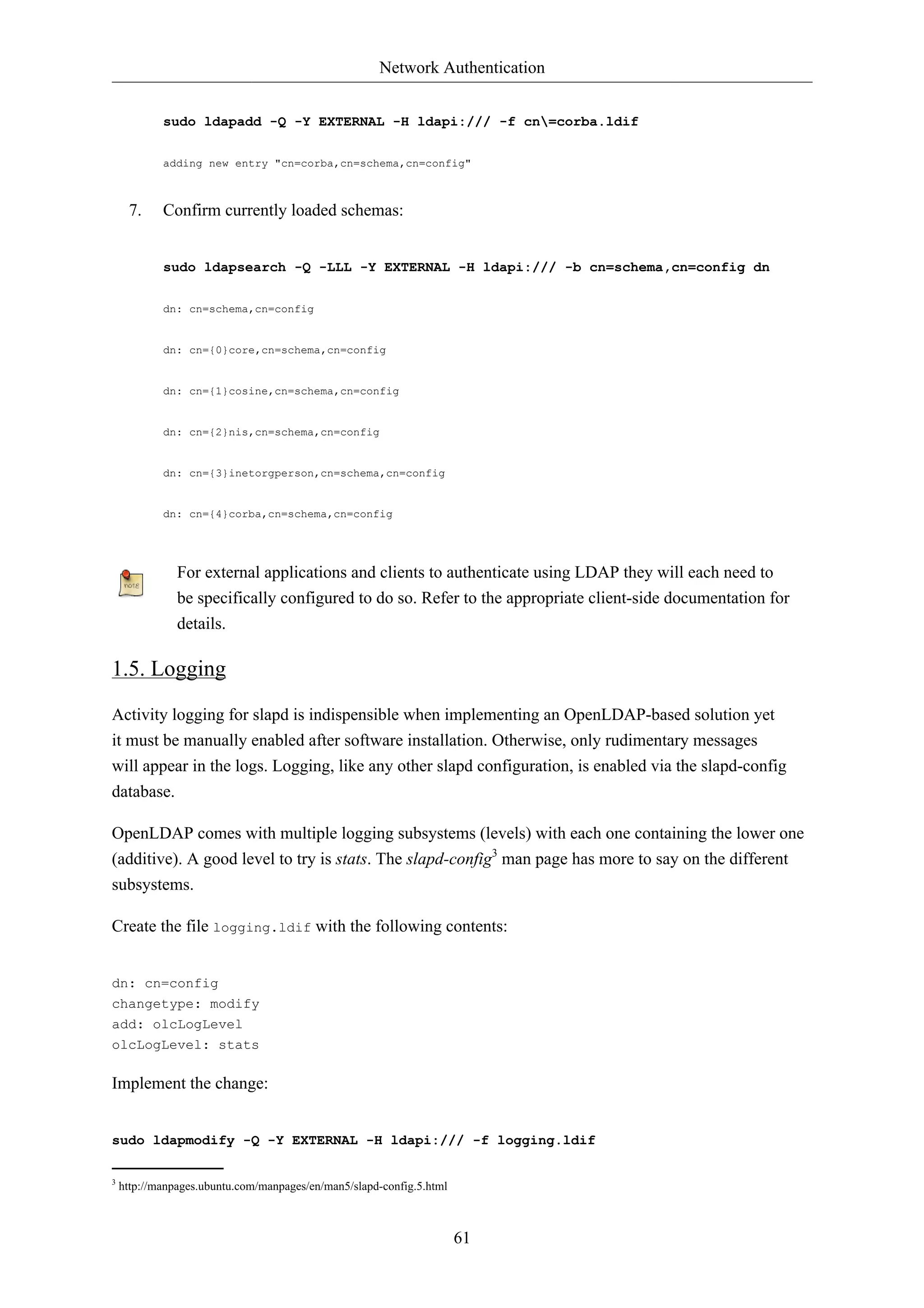 Network Authentication 
sudo ldapadd -Q -Y EXTERNAL -H ldapi:/// -f cn=corba.ldif 
adding new entry "cn=corba,cn=schema,cn=config" 
61 
7. Confirm currently loaded schemas: 
sudo ldapsearch -Q -LLL -Y EXTERNAL -H ldapi:/// -b cn=schema,cn=config dn 
dn: cn=schema,cn=config 
dn: cn={0}core,cn=schema,cn=config 
dn: cn={1}cosine,cn=schema,cn=config 
dn: cn={2}nis,cn=schema,cn=config 
dn: cn={3}inetorgperson,cn=schema,cn=config 
dn: cn={4}corba,cn=schema,cn=config 
For external applications and clients to authenticate using LDAP they will each need to 
be specifically configured to do so. Refer to the appropriate client-side documentation for 
details. 
1.5. Logging 
Activity logging for slapd is indispensible when implementing an OpenLDAP-based solution yet 
it must be manually enabled after software installation. Otherwise, only rudimentary messages 
will appear in the logs. Logging, like any other slapd configuration, is enabled via the slapd-config 
database. 
OpenLDAP comes with multiple logging subsystems (levels) with each one containing the lower one 
(additive). A good level to try is stats. The slapd-config3 man page has more to say on the different 
subsystems. 
Create the file logging.ldif with the following contents: 
dn: cn=config 
changetype: modify 
add: olcLogLevel 
olcLogLevel: stats 
Implement the change: 
sudo ldapmodify -Q -Y EXTERNAL -H ldapi:/// -f logging.ldif 
3 http://manpages.ubuntu.com/manpages/en/man5/slapd-config.5.html 
 