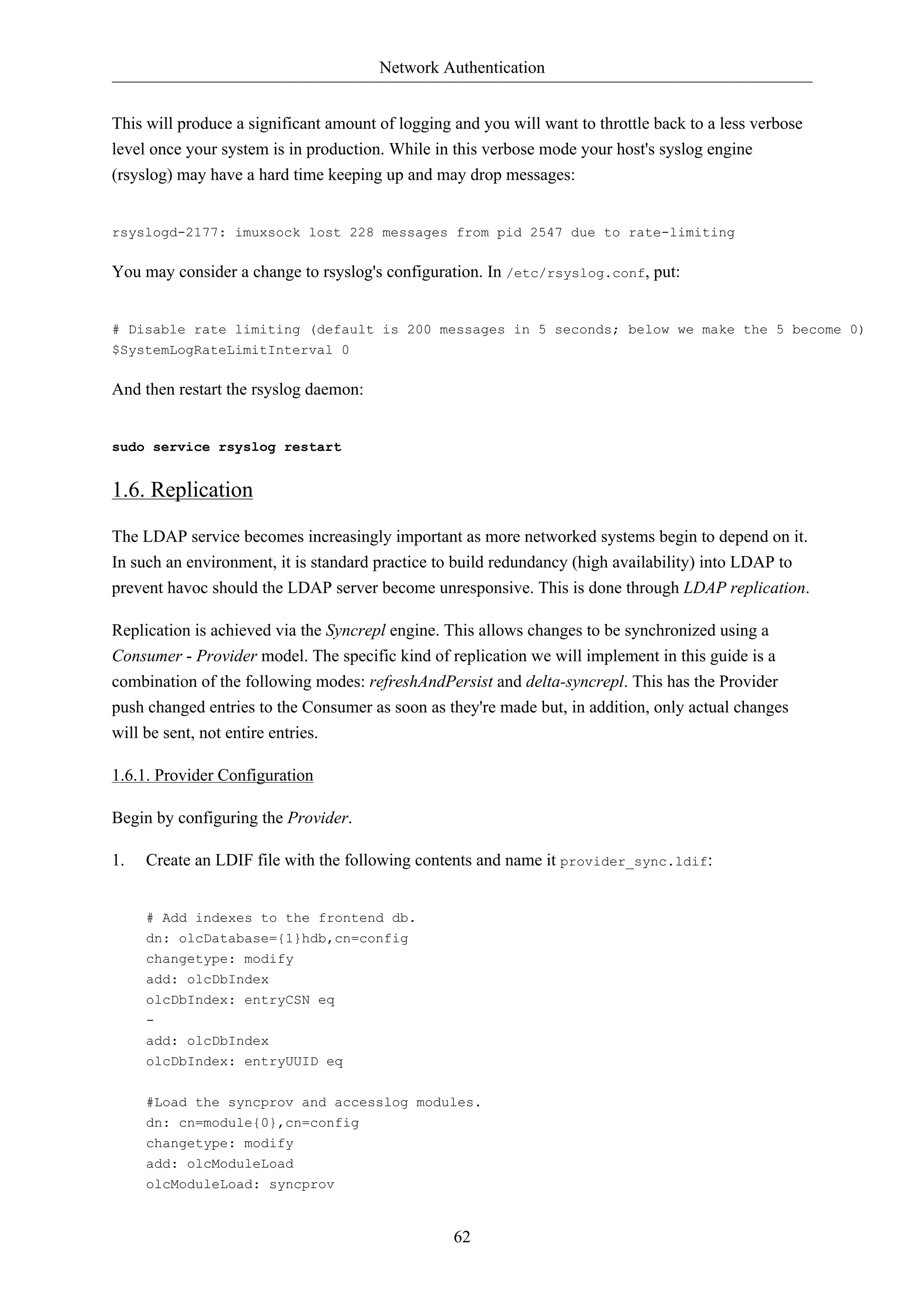 Network Authentication 
This will produce a significant amount of logging and you will want to throttle back to a less verbose 
level once your system is in production. While in this verbose mode your host's syslog engine 
(rsyslog) may have a hard time keeping up and may drop messages: 
rsyslogd-2177: imuxsock lost 228 messages from pid 2547 due to rate-limiting 
You may consider a change to rsyslog's configuration. In /etc/rsyslog.conf, put: 
# Disable rate limiting (default is 200 messages in 5 seconds; below we make the 5 become 0) 
$SystemLogRateLimitInterval 0 
62 
And then restart the rsyslog daemon: 
sudo service rsyslog restart 
1.6. Replication 
The LDAP service becomes increasingly important as more networked systems begin to depend on it. 
In such an environment, it is standard practice to build redundancy (high availability) into LDAP to 
prevent havoc should the LDAP server become unresponsive. This is done through LDAP replication. 
Replication is achieved via the Syncrepl engine. This allows changes to be synchronized using a 
Consumer - Provider model. The specific kind of replication we will implement in this guide is a 
combination of the following modes: refreshAndPersist and delta-syncrepl. This has the Provider 
push changed entries to the Consumer as soon as they're made but, in addition, only actual changes 
will be sent, not entire entries. 
1.6.1. Provider Configuration 
Begin by configuring the Provider. 
1. Create an LDIF file with the following contents and name it provider_sync.ldif: 
# Add indexes to the frontend db. 
dn: olcDatabase={1}hdb,cn=config 
changetype: modify 
add: olcDbIndex 
olcDbIndex: entryCSN eq 
- 
add: olcDbIndex 
olcDbIndex: entryUUID eq 
#Load the syncprov and accesslog modules. 
dn: cn=module{0},cn=config 
changetype: modify 
add: olcModuleLoad 
olcModuleLoad: syncprov 
 