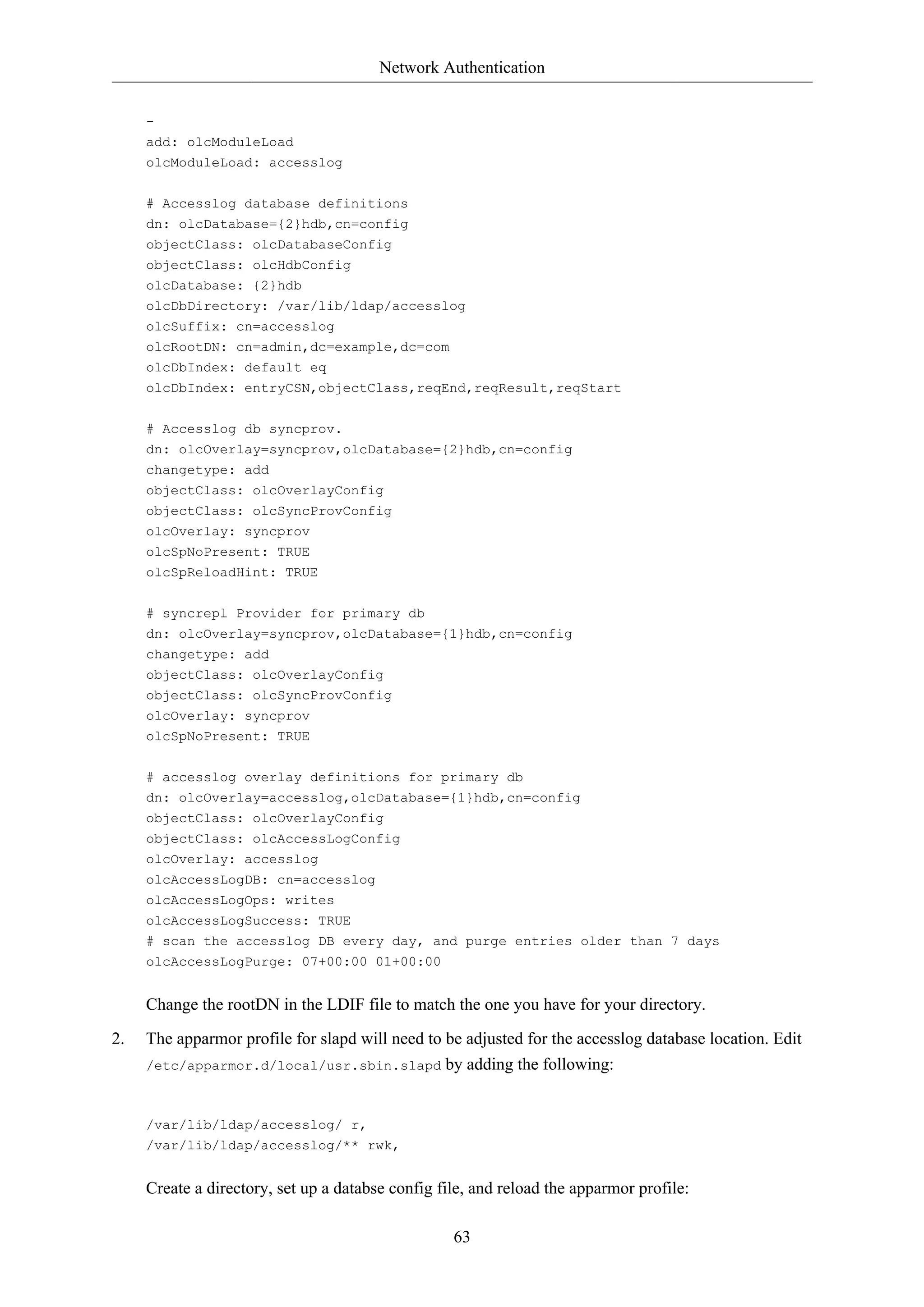 Network Authentication 
63 
- 
add: olcModuleLoad 
olcModuleLoad: accesslog 
# Accesslog database definitions 
dn: olcDatabase={2}hdb,cn=config 
objectClass: olcDatabaseConfig 
objectClass: olcHdbConfig 
olcDatabase: {2}hdb 
olcDbDirectory: /var/lib/ldap/accesslog 
olcSuffix: cn=accesslog 
olcRootDN: cn=admin,dc=example,dc=com 
olcDbIndex: default eq 
olcDbIndex: entryCSN,objectClass,reqEnd,reqResult,reqStart 
# Accesslog db syncprov. 
dn: olcOverlay=syncprov,olcDatabase={2}hdb,cn=config 
changetype: add 
objectClass: olcOverlayConfig 
objectClass: olcSyncProvConfig 
olcOverlay: syncprov 
olcSpNoPresent: TRUE 
olcSpReloadHint: TRUE 
# syncrepl Provider for primary db 
dn: olcOverlay=syncprov,olcDatabase={1}hdb,cn=config 
changetype: add 
objectClass: olcOverlayConfig 
objectClass: olcSyncProvConfig 
olcOverlay: syncprov 
olcSpNoPresent: TRUE 
# accesslog overlay definitions for primary db 
dn: olcOverlay=accesslog,olcDatabase={1}hdb,cn=config 
objectClass: olcOverlayConfig 
objectClass: olcAccessLogConfig 
olcOverlay: accesslog 
olcAccessLogDB: cn=accesslog 
olcAccessLogOps: writes 
olcAccessLogSuccess: TRUE 
# scan the accesslog DB every day, and purge entries older than 7 days 
olcAccessLogPurge: 07+00:00 01+00:00 
Change the rootDN in the LDIF file to match the one you have for your directory. 
2. The apparmor profile for slapd will need to be adjusted for the accesslog database location. Edit 
/etc/apparmor.d/local/usr.sbin.slapd by adding the following: 
/var/lib/ldap/accesslog/ r, 
/var/lib/ldap/accesslog/** rwk, 
Create a directory, set up a databse config file, and reload the apparmor profile: 
 