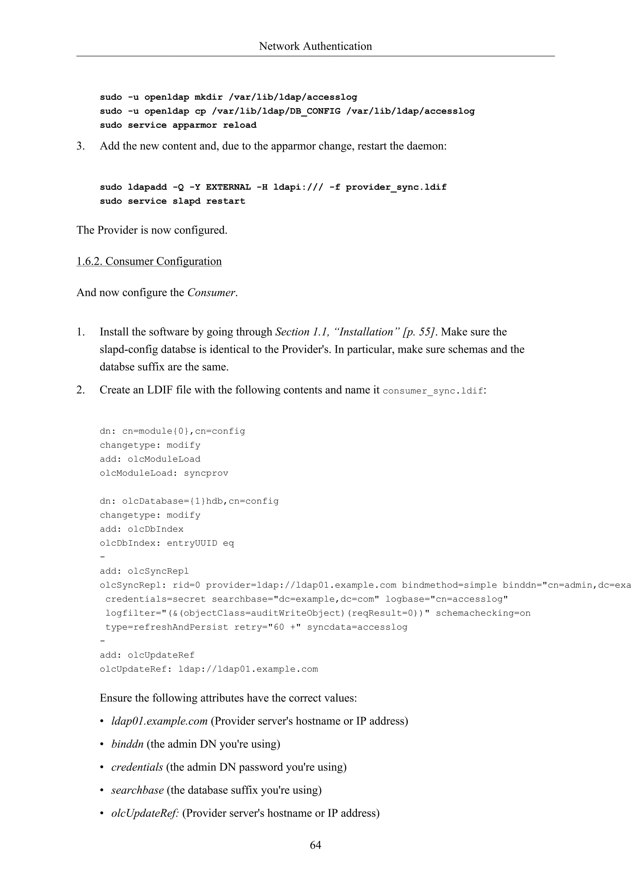 Network Authentication 
sudo -u openldap mkdir /var/lib/ldap/accesslog 
sudo -u openldap cp /var/lib/ldap/DB_CONFIG /var/lib/ldap/accesslog 
sudo service apparmor reload 
3. Add the new content and, due to the apparmor change, restart the daemon: 
sudo ldapadd -Q -Y EXTERNAL -H ldapi:/// -f provider_sync.ldif 
sudo service slapd restart 
64 
The Provider is now configured. 
1.6.2. Consumer Configuration 
And now configure the Consumer. 
1. Install the software by going through Section 1.1, “Installation” [p. 55]. Make sure the 
slapd-config databse is identical to the Provider's. In particular, make sure schemas and the 
databse suffix are the same. 
2. Create an LDIF file with the following contents and name it consumer_sync.ldif: 
dn: cn=module{0},cn=config 
changetype: modify 
add: olcModuleLoad 
olcModuleLoad: syncprov 
dn: olcDatabase={1}hdb,cn=config 
changetype: modify 
add: olcDbIndex 
olcDbIndex: entryUUID eq 
- 
add: olcSyncRepl 
olcSyncRepl: rid=0 provider=ldap://ldap01.example.com bindmethod=simple binddn="cn=admin,dc=example,credentials=secret searchbase="dc=example,dc=com" logbase="cn=accesslog" 
logfilter="(&(objectClass=auditWriteObject)(reqResult=0))" schemachecking=on 
type=refreshAndPersist retry="60 +" syncdata=accesslog 
- 
add: olcUpdateRef 
olcUpdateRef: ldap://ldap01.example.com 
Ensure the following attributes have the correct values: 
• ldap01.example.com (Provider server's hostname or IP address) 
• binddn (the admin DN you're using) 
• credentials (the admin DN password you're using) 
• searchbase (the database suffix you're using) 
• olcUpdateRef: (Provider server's hostname or IP address) 
 