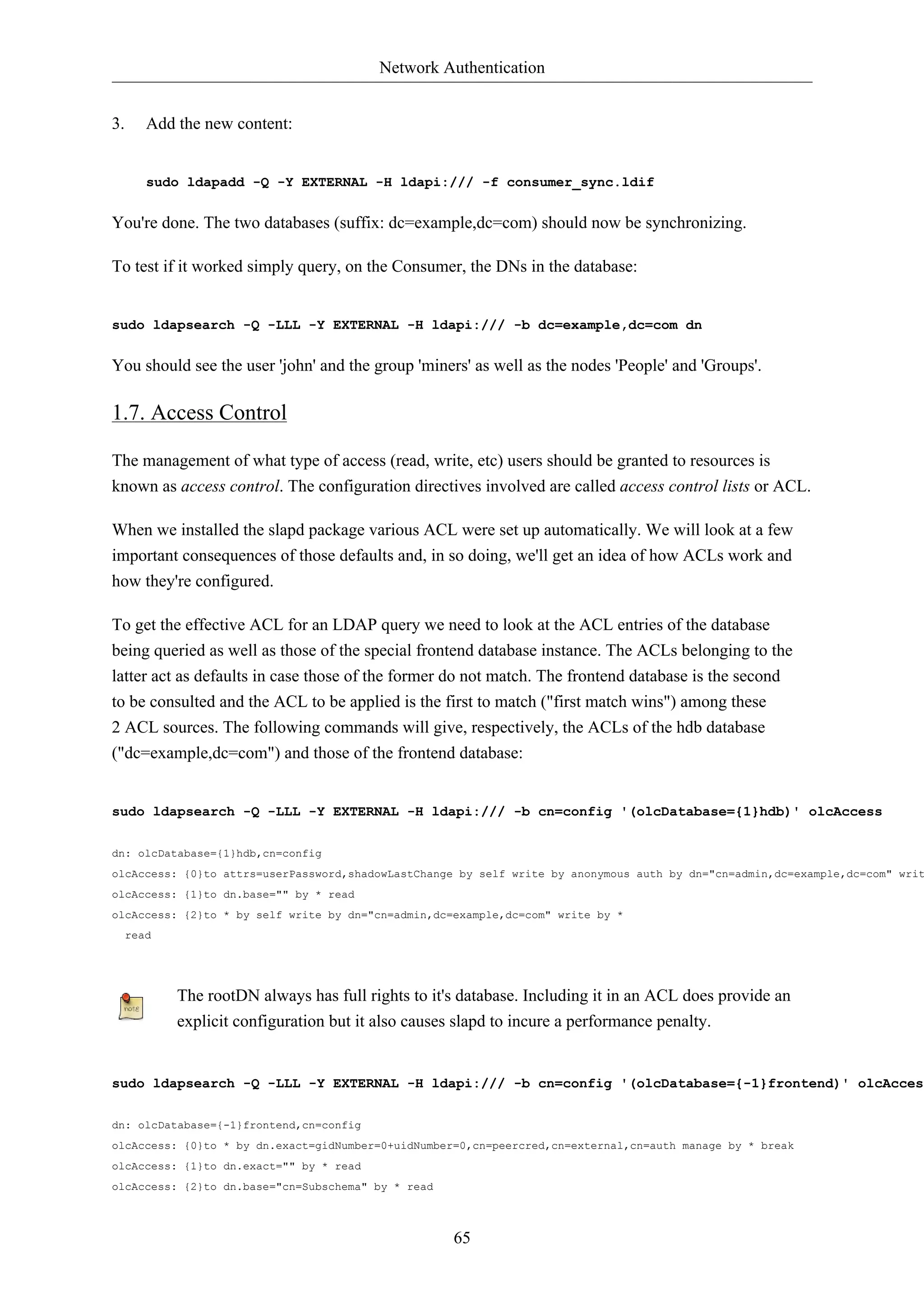 Network Authentication 
65 
3. Add the new content: 
sudo ldapadd -Q -Y EXTERNAL -H ldapi:/// -f consumer_sync.ldif 
You're done. The two databases (suffix: dc=example,dc=com) should now be synchronizing. 
To test if it worked simply query, on the Consumer, the DNs in the database: 
sudo ldapsearch -Q -LLL -Y EXTERNAL -H ldapi:/// -b dc=example,dc=com dn 
You should see the user 'john' and the group 'miners' as well as the nodes 'People' and 'Groups'. 
1.7. Access Control 
The management of what type of access (read, write, etc) users should be granted to resources is 
known as access control. The configuration directives involved are called access control lists or ACL. 
When we installed the slapd package various ACL were set up automatically. We will look at a few 
important consequences of those defaults and, in so doing, we'll get an idea of how ACLs work and 
how they're configured. 
To get the effective ACL for an LDAP query we need to look at the ACL entries of the database 
being queried as well as those of the special frontend database instance. The ACLs belonging to the 
latter act as defaults in case those of the former do not match. The frontend database is the second 
to be consulted and the ACL to be applied is the first to match ("first match wins") among these 
2 ACL sources. The following commands will give, respectively, the ACLs of the hdb database 
("dc=example,dc=com") and those of the frontend database: 
sudo ldapsearch -Q -LLL -Y EXTERNAL -H ldapi:/// -b cn=config '(olcDatabase={1}hdb)' olcAccess 
dn: olcDatabase={1}hdb,cn=config 
olcAccess: {0}to attrs=userPassword,shadowLastChange by self write by anonymous auth by dn="cn=admin,dc=example,dc=com" write olcAccess: {1}to dn.base="" by * read 
olcAccess: {2}to * by self write by dn="cn=admin,dc=example,dc=com" write by * 
read 
The rootDN always has full rights to it's database. Including it in an ACL does provide an 
explicit configuration but it also causes slapd to incure a performance penalty. 
sudo ldapsearch -Q -LLL -Y EXTERNAL -H ldapi:/// -b cn=config '(olcDatabase={-1}frontend)' olcAccess 
dn: olcDatabase={-1}frontend,cn=config 
olcAccess: {0}to * by dn.exact=gidNumber=0+uidNumber=0,cn=peercred,cn=external,cn=auth manage by * break 
olcAccess: {1}to dn.exact="" by * read 
olcAccess: {2}to dn.base="cn=Subschema" by * read 
 
