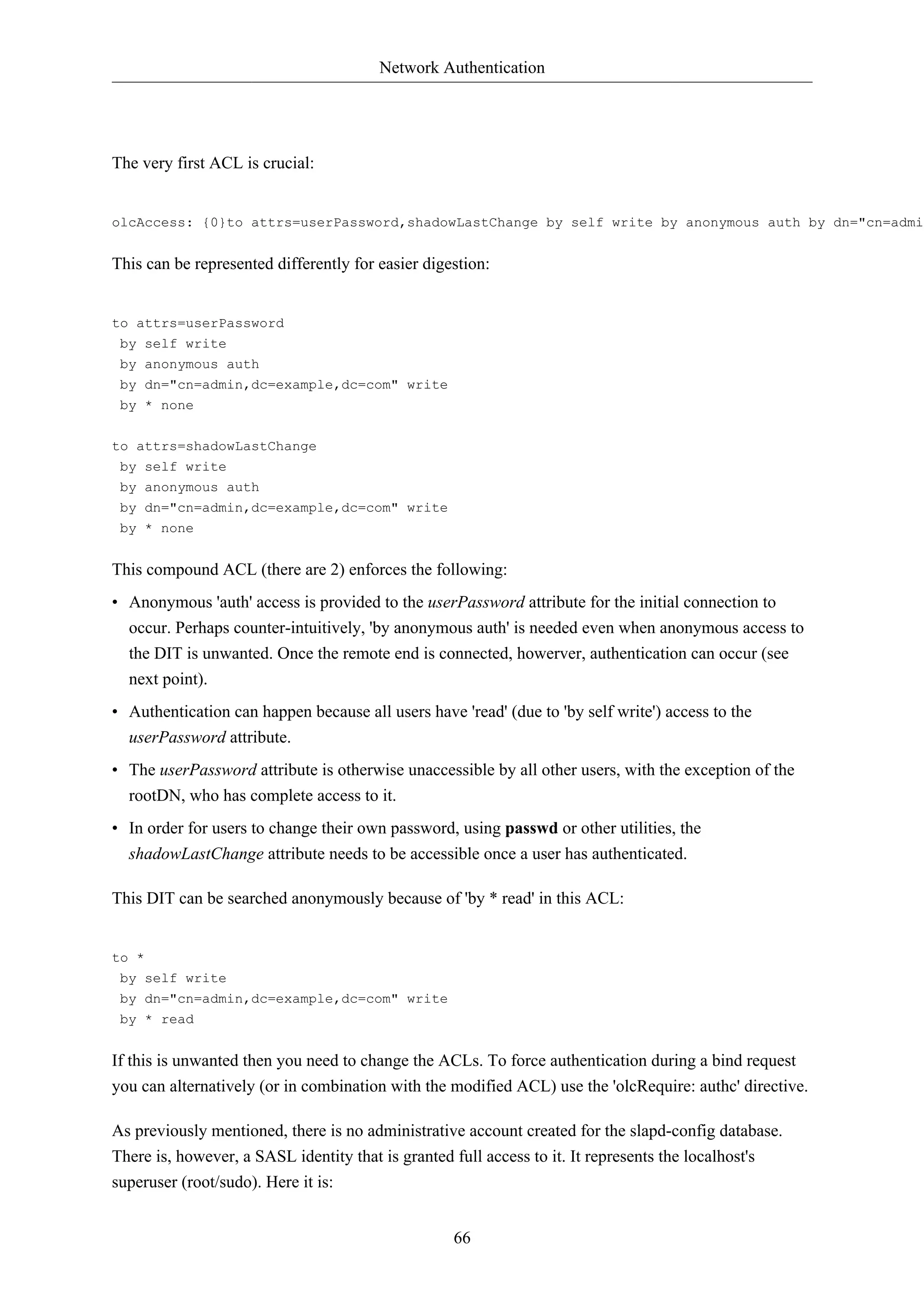 Network Authentication 
66 
The very first ACL is crucial: 
olcAccess: {0}to attrs=userPassword,shadowLastChange by self write by anonymous auth by dn="cn=admin,This can be represented differently for easier digestion: 
to attrs=userPassword 
by self write 
by anonymous auth 
by dn="cn=admin,dc=example,dc=com" write 
by * none 
to attrs=shadowLastChange 
by self write 
by anonymous auth 
by dn="cn=admin,dc=example,dc=com" write 
by * none 
This compound ACL (there are 2) enforces the following: 
• Anonymous 'auth' access is provided to the userPassword attribute for the initial connection to 
occur. Perhaps counter-intuitively, 'by anonymous auth' is needed even when anonymous access to 
the DIT is unwanted. Once the remote end is connected, howerver, authentication can occur (see 
next point). 
• Authentication can happen because all users have 'read' (due to 'by self write') access to the 
userPassword attribute. 
• The userPassword attribute is otherwise unaccessible by all other users, with the exception of the 
rootDN, who has complete access to it. 
• In order for users to change their own password, using passwd or other utilities, the 
shadowLastChange attribute needs to be accessible once a user has authenticated. 
This DIT can be searched anonymously because of 'by * read' in this ACL: 
to * 
by self write 
by dn="cn=admin,dc=example,dc=com" write 
by * read 
If this is unwanted then you need to change the ACLs. To force authentication during a bind request 
you can alternatively (or in combination with the modified ACL) use the 'olcRequire: authc' directive. 
As previously mentioned, there is no administrative account created for the slapd-config database. 
There is, however, a SASL identity that is granted full access to it. It represents the localhost's 
superuser (root/sudo). Here it is: 
 