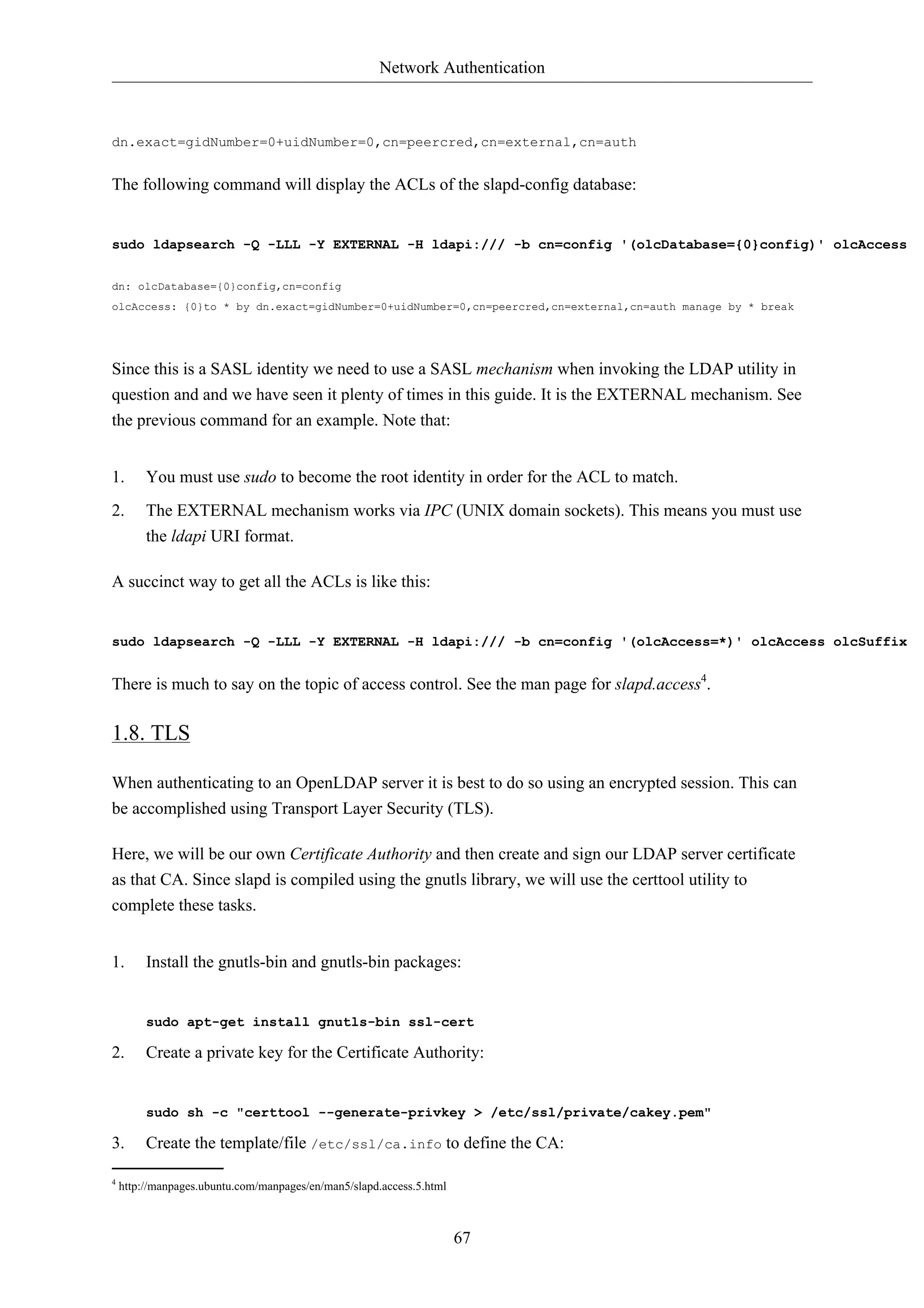 Network Authentication 
dn.exact=gidNumber=0+uidNumber=0,cn=peercred,cn=external,cn=auth 
The following command will display the ACLs of the slapd-config database: 
sudo ldapsearch -Q -LLL -Y EXTERNAL -H ldapi:/// -b cn=config '(olcDatabase={0}config)' olcAccess 
dn: olcDatabase={0}config,cn=config 
olcAccess: {0}to * by dn.exact=gidNumber=0+uidNumber=0,cn=peercred,cn=external,cn=auth manage by * break 
Since this is a SASL identity we need to use a SASL mechanism when invoking the LDAP utility in 
question and and we have seen it plenty of times in this guide. It is the EXTERNAL mechanism. See 
the previous command for an example. Note that: 
1. You must use sudo to become the root identity in order for the ACL to match. 
2. The EXTERNAL mechanism works via IPC (UNIX domain sockets). This means you must use 
67 
the ldapi URI format. 
A succinct way to get all the ACLs is like this: 
sudo ldapsearch -Q -LLL -Y EXTERNAL -H ldapi:/// -b cn=config '(olcAccess=*)' olcAccess olcSuffix 
There is much to say on the topic of access control. See the man page for slapd.access4. 
1.8. TLS 
When authenticating to an OpenLDAP server it is best to do so using an encrypted session. This can 
be accomplished using Transport Layer Security (TLS). 
Here, we will be our own Certificate Authority and then create and sign our LDAP server certificate 
as that CA. Since slapd is compiled using the gnutls library, we will use the certtool utility to 
complete these tasks. 
1. Install the gnutls-bin and gnutls-bin packages: 
sudo apt-get install gnutls-bin ssl-cert 
2. Create a private key for the Certificate Authority: 
sudo sh -c "certtool --generate-privkey > /etc/ssl/private/cakey.pem" 
3. Create the template/file /etc/ssl/ca.info to define the CA: 
4 http://manpages.ubuntu.com/manpages/en/man5/slapd.access.5.html 
 