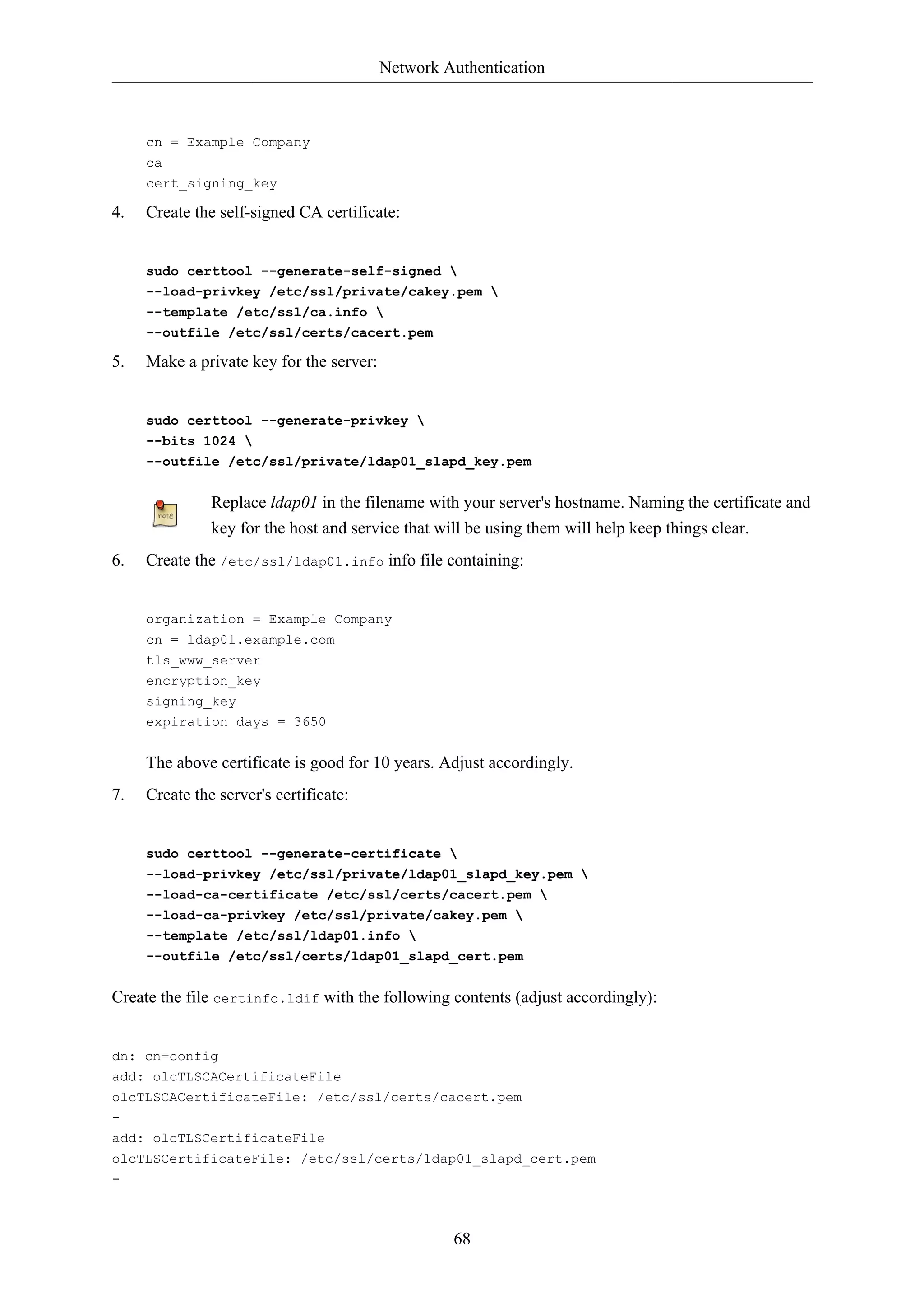 Network Authentication 
68 
cn = Example Company 
ca 
cert_signing_key 
4. Create the self-signed CA certificate: 
sudo certtool --generate-self-signed  
--load-privkey /etc/ssl/private/cakey.pem  
--template /etc/ssl/ca.info  
--outfile /etc/ssl/certs/cacert.pem 
5. Make a private key for the server: 
sudo certtool --generate-privkey  
--bits 1024  
--outfile /etc/ssl/private/ldap01_slapd_key.pem 
Replace ldap01 in the filename with your server's hostname. Naming the certificate and 
key for the host and service that will be using them will help keep things clear. 
6. Create the /etc/ssl/ldap01.info info file containing: 
organization = Example Company 
cn = ldap01.example.com 
tls_www_server 
encryption_key 
signing_key 
expiration_days = 3650 
The above certificate is good for 10 years. Adjust accordingly. 
7. Create the server's certificate: 
sudo certtool --generate-certificate  
--load-privkey /etc/ssl/private/ldap01_slapd_key.pem  
--load-ca-certificate /etc/ssl/certs/cacert.pem  
--load-ca-privkey /etc/ssl/private/cakey.pem  
--template /etc/ssl/ldap01.info  
--outfile /etc/ssl/certs/ldap01_slapd_cert.pem 
Create the file certinfo.ldif with the following contents (adjust accordingly): 
dn: cn=config 
add: olcTLSCACertificateFile 
olcTLSCACertificateFile: /etc/ssl/certs/cacert.pem 
- 
add: olcTLSCertificateFile 
olcTLSCertificateFile: /etc/ssl/certs/ldap01_slapd_cert.pem 
- 
 