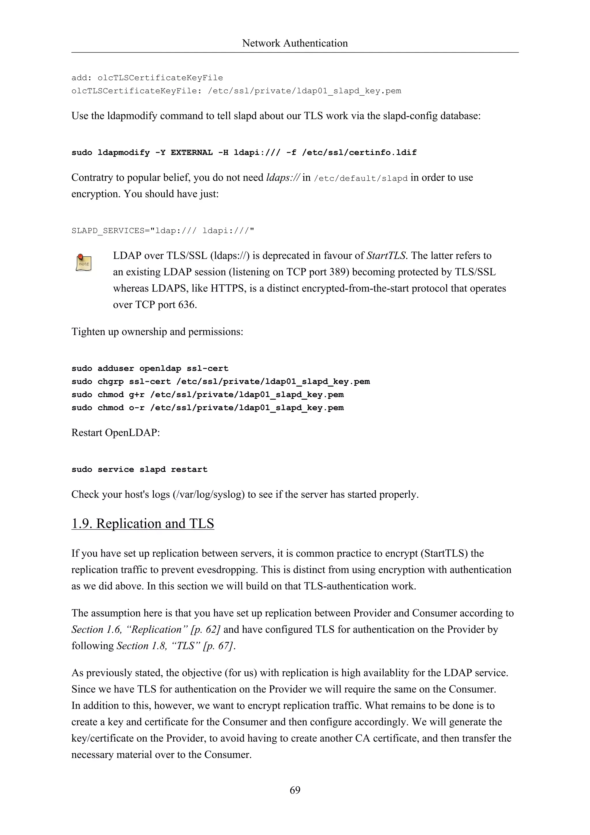 Network Authentication 
add: olcTLSCertificateKeyFile 
olcTLSCertificateKeyFile: /etc/ssl/private/ldap01_slapd_key.pem 
Use the ldapmodify command to tell slapd about our TLS work via the slapd-config database: 
sudo ldapmodify -Y EXTERNAL -H ldapi:/// -f /etc/ssl/certinfo.ldif 
Contratry to popular belief, you do not need ldaps:// in /etc/default/slapd in order to use 
encryption. You should have just: 
69 
SLAPD_SERVICES="ldap:/// ldapi:///" 
LDAP over TLS/SSL (ldaps://) is deprecated in favour of StartTLS. The latter refers to 
an existing LDAP session (listening on TCP port 389) becoming protected by TLS/SSL 
whereas LDAPS, like HTTPS, is a distinct encrypted-from-the-start protocol that operates 
over TCP port 636. 
Tighten up ownership and permissions: 
sudo adduser openldap ssl-cert 
sudo chgrp ssl-cert /etc/ssl/private/ldap01_slapd_key.pem 
sudo chmod g+r /etc/ssl/private/ldap01_slapd_key.pem 
sudo chmod o-r /etc/ssl/private/ldap01_slapd_key.pem 
Restart OpenLDAP: 
sudo service slapd restart 
Check your host's logs (/var/log/syslog) to see if the server has started properly. 
1.9. Replication and TLS 
If you have set up replication between servers, it is common practice to encrypt (StartTLS) the 
replication traffic to prevent evesdropping. This is distinct from using encryption with authentication 
as we did above. In this section we will build on that TLS-authentication work. 
The assumption here is that you have set up replication between Provider and Consumer according to 
Section 1.6, “Replication” [p. 62] and have configured TLS for authentication on the Provider by 
following Section 1.8, “TLS” [p. 67]. 
As previously stated, the objective (for us) with replication is high availablity for the LDAP service. 
Since we have TLS for authentication on the Provider we will require the same on the Consumer. 
In addition to this, however, we want to encrypt replication traffic. What remains to be done is to 
create a key and certificate for the Consumer and then configure accordingly. We will generate the 
key/certificate on the Provider, to avoid having to create another CA certificate, and then transfer the 
necessary material over to the Consumer. 
 