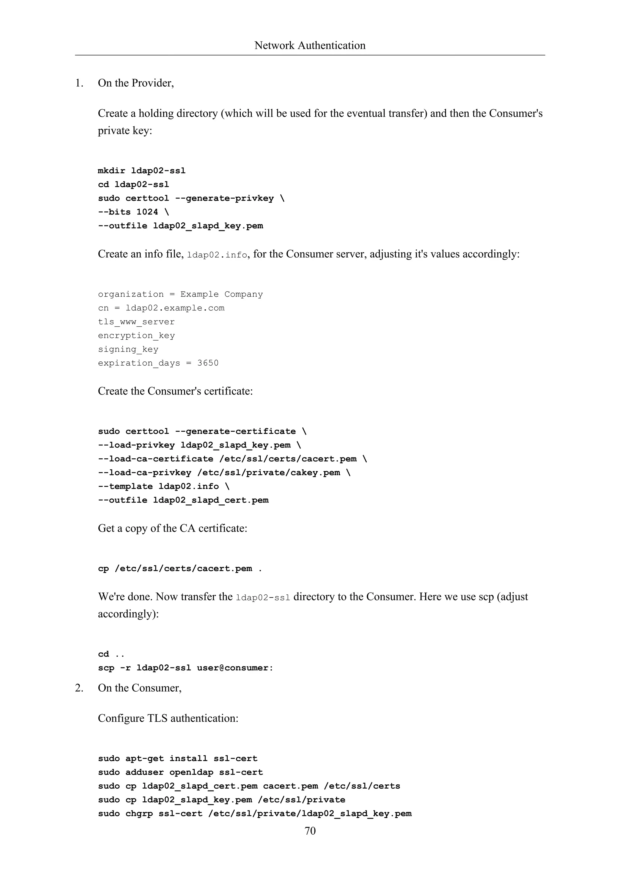 Network Authentication 
70 
1. On the Provider, 
Create a holding directory (which will be used for the eventual transfer) and then the Consumer's 
private key: 
mkdir ldap02-ssl 
cd ldap02-ssl 
sudo certtool --generate-privkey  
--bits 1024  
--outfile ldap02_slapd_key.pem 
Create an info file, ldap02.info, for the Consumer server, adjusting it's values accordingly: 
organization = Example Company 
cn = ldap02.example.com 
tls_www_server 
encryption_key 
signing_key 
expiration_days = 3650 
Create the Consumer's certificate: 
sudo certtool --generate-certificate  
--load-privkey ldap02_slapd_key.pem  
--load-ca-certificate /etc/ssl/certs/cacert.pem  
--load-ca-privkey /etc/ssl/private/cakey.pem  
--template ldap02.info  
--outfile ldap02_slapd_cert.pem 
Get a copy of the CA certificate: 
cp /etc/ssl/certs/cacert.pem . 
We're done. Now transfer the ldap02-ssl directory to the Consumer. Here we use scp (adjust 
accordingly): 
cd .. 
scp -r ldap02-ssl user@consumer: 
2. On the Consumer, 
Configure TLS authentication: 
sudo apt-get install ssl-cert 
sudo adduser openldap ssl-cert 
sudo cp ldap02_slapd_cert.pem cacert.pem /etc/ssl/certs 
sudo cp ldap02_slapd_key.pem /etc/ssl/private 
sudo chgrp ssl-cert /etc/ssl/private/ldap02_slapd_key.pem 
 