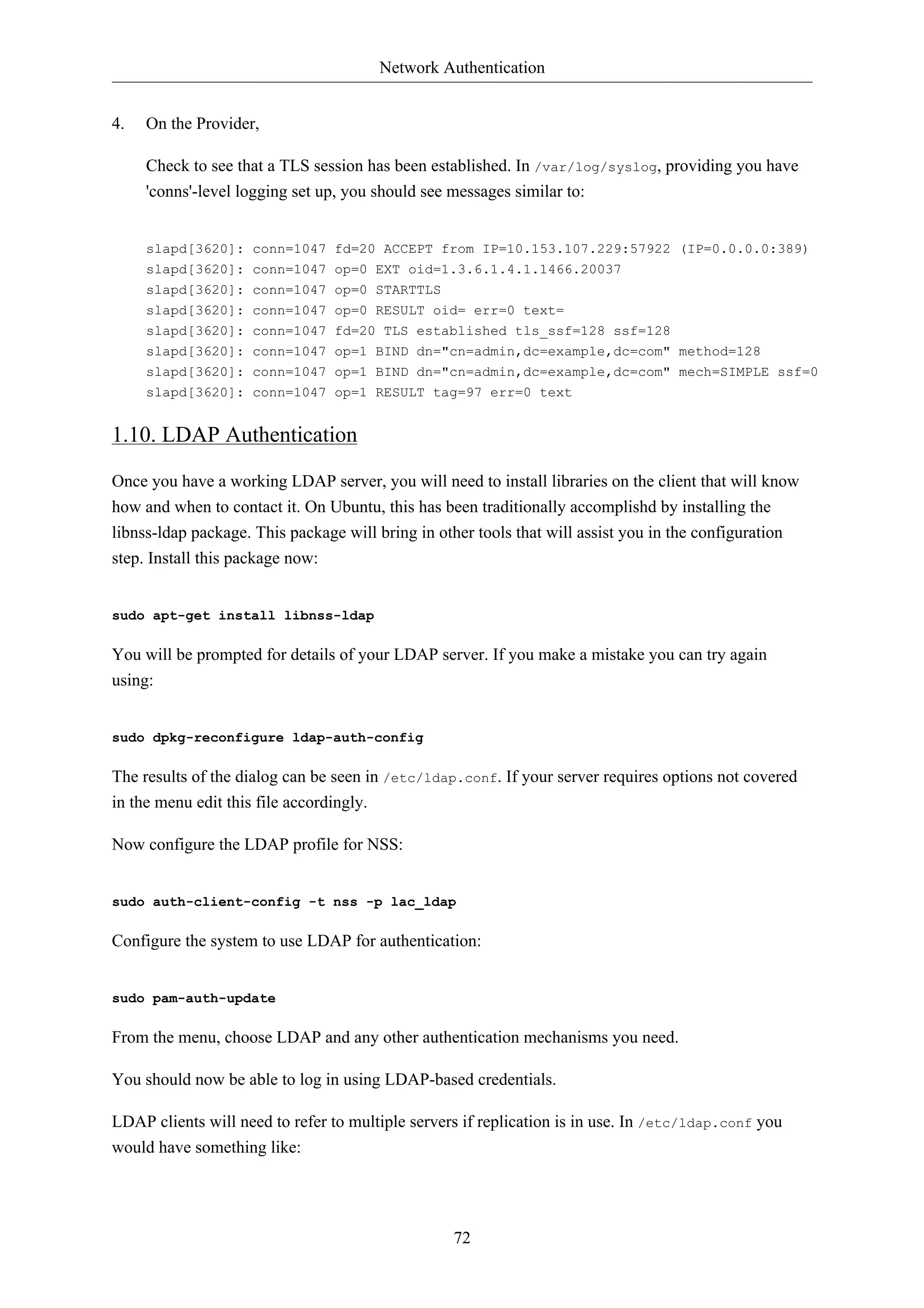 Network Authentication 
72 
4. On the Provider, 
Check to see that a TLS session has been established. In /var/log/syslog, providing you have 
'conns'-level logging set up, you should see messages similar to: 
slapd[3620]: conn=1047 fd=20 ACCEPT from IP=10.153.107.229:57922 (IP=0.0.0.0:389) 
slapd[3620]: conn=1047 op=0 EXT oid=1.3.6.1.4.1.1466.20037 
slapd[3620]: conn=1047 op=0 STARTTLS 
slapd[3620]: conn=1047 op=0 RESULT oid= err=0 text= 
slapd[3620]: conn=1047 fd=20 TLS established tls_ssf=128 ssf=128 
slapd[3620]: conn=1047 op=1 BIND dn="cn=admin,dc=example,dc=com" method=128 
slapd[3620]: conn=1047 op=1 BIND dn="cn=admin,dc=example,dc=com" mech=SIMPLE ssf=0 
slapd[3620]: conn=1047 op=1 RESULT tag=97 err=0 text 
1.10. LDAP Authentication 
Once you have a working LDAP server, you will need to install libraries on the client that will know 
how and when to contact it. On Ubuntu, this has been traditionally accomplishd by installing the 
libnss-ldap package. This package will bring in other tools that will assist you in the configuration 
step. Install this package now: 
sudo apt-get install libnss-ldap 
You will be prompted for details of your LDAP server. If you make a mistake you can try again 
using: 
sudo dpkg-reconfigure ldap-auth-config 
The results of the dialog can be seen in /etc/ldap.conf. If your server requires options not covered 
in the menu edit this file accordingly. 
Now configure the LDAP profile for NSS: 
sudo auth-client-config -t nss -p lac_ldap 
Configure the system to use LDAP for authentication: 
sudo pam-auth-update 
From the menu, choose LDAP and any other authentication mechanisms you need. 
You should now be able to log in using LDAP-based credentials. 
LDAP clients will need to refer to multiple servers if replication is in use. In /etc/ldap.conf you 
would have something like: 
 