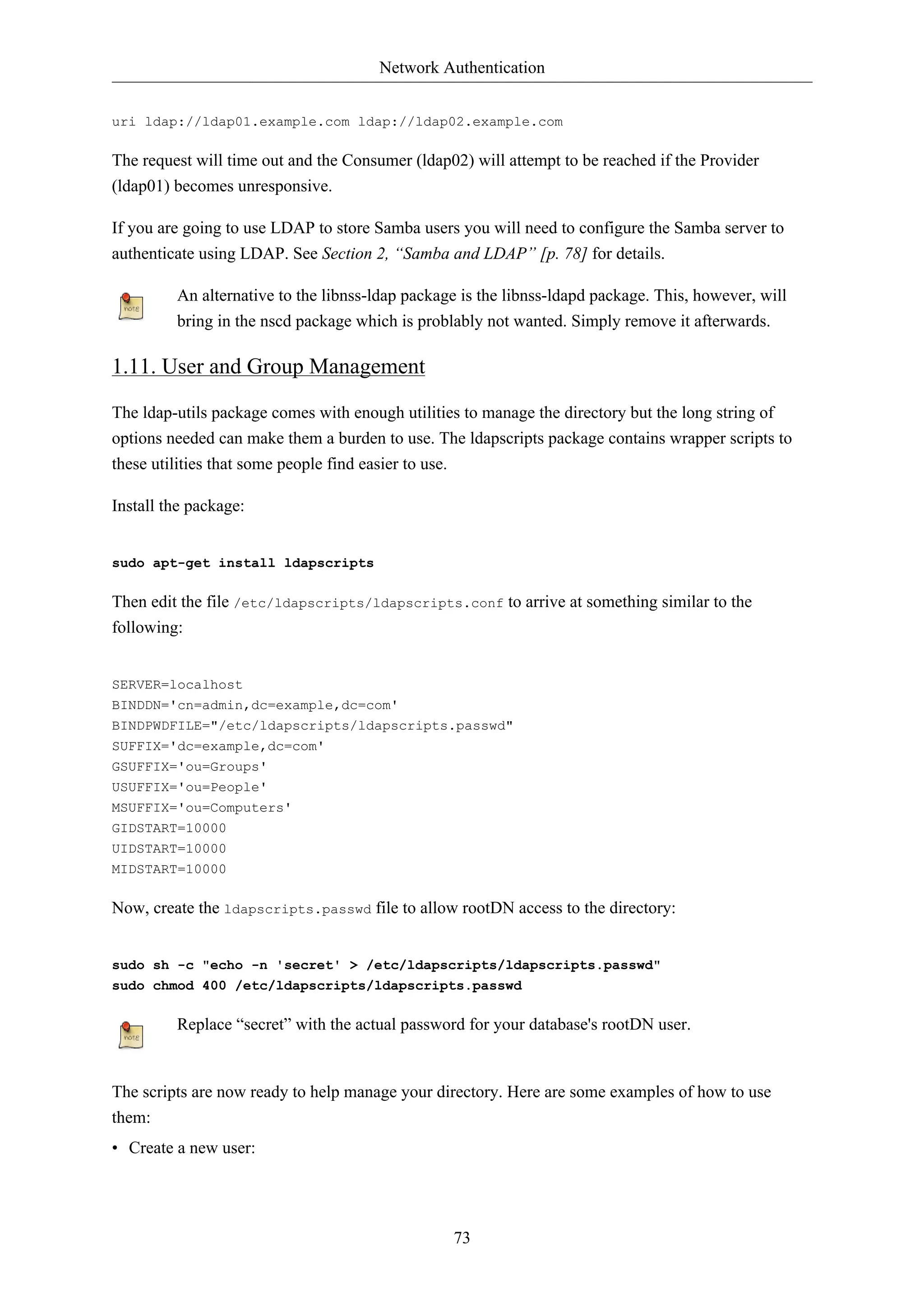 Network Authentication 
uri ldap://ldap01.example.com ldap://ldap02.example.com 
The request will time out and the Consumer (ldap02) will attempt to be reached if the Provider 
(ldap01) becomes unresponsive. 
If you are going to use LDAP to store Samba users you will need to configure the Samba server to 
authenticate using LDAP. See Section 2, “Samba and LDAP” [p. 78] for details. 
An alternative to the libnss-ldap package is the libnss-ldapd package. This, however, will 
bring in the nscd package which is problably not wanted. Simply remove it afterwards. 
73 
1.11. User and Group Management 
The ldap-utils package comes with enough utilities to manage the directory but the long string of 
options needed can make them a burden to use. The ldapscripts package contains wrapper scripts to 
these utilities that some people find easier to use. 
Install the package: 
sudo apt-get install ldapscripts 
Then edit the file /etc/ldapscripts/ldapscripts.conf to arrive at something similar to the 
following: 
SERVER=localhost 
BINDDN='cn=admin,dc=example,dc=com' 
BINDPWDFILE="/etc/ldapscripts/ldapscripts.passwd" 
SUFFIX='dc=example,dc=com' 
GSUFFIX='ou=Groups' 
USUFFIX='ou=People' 
MSUFFIX='ou=Computers' 
GIDSTART=10000 
UIDSTART=10000 
MIDSTART=10000 
Now, create the ldapscripts.passwd file to allow rootDN access to the directory: 
sudo sh -c "echo -n 'secret' > /etc/ldapscripts/ldapscripts.passwd" 
sudo chmod 400 /etc/ldapscripts/ldapscripts.passwd 
Replace “secret” with the actual password for your database's rootDN user. 
The scripts are now ready to help manage your directory. Here are some examples of how to use 
them: 
• Create a new user: 
 