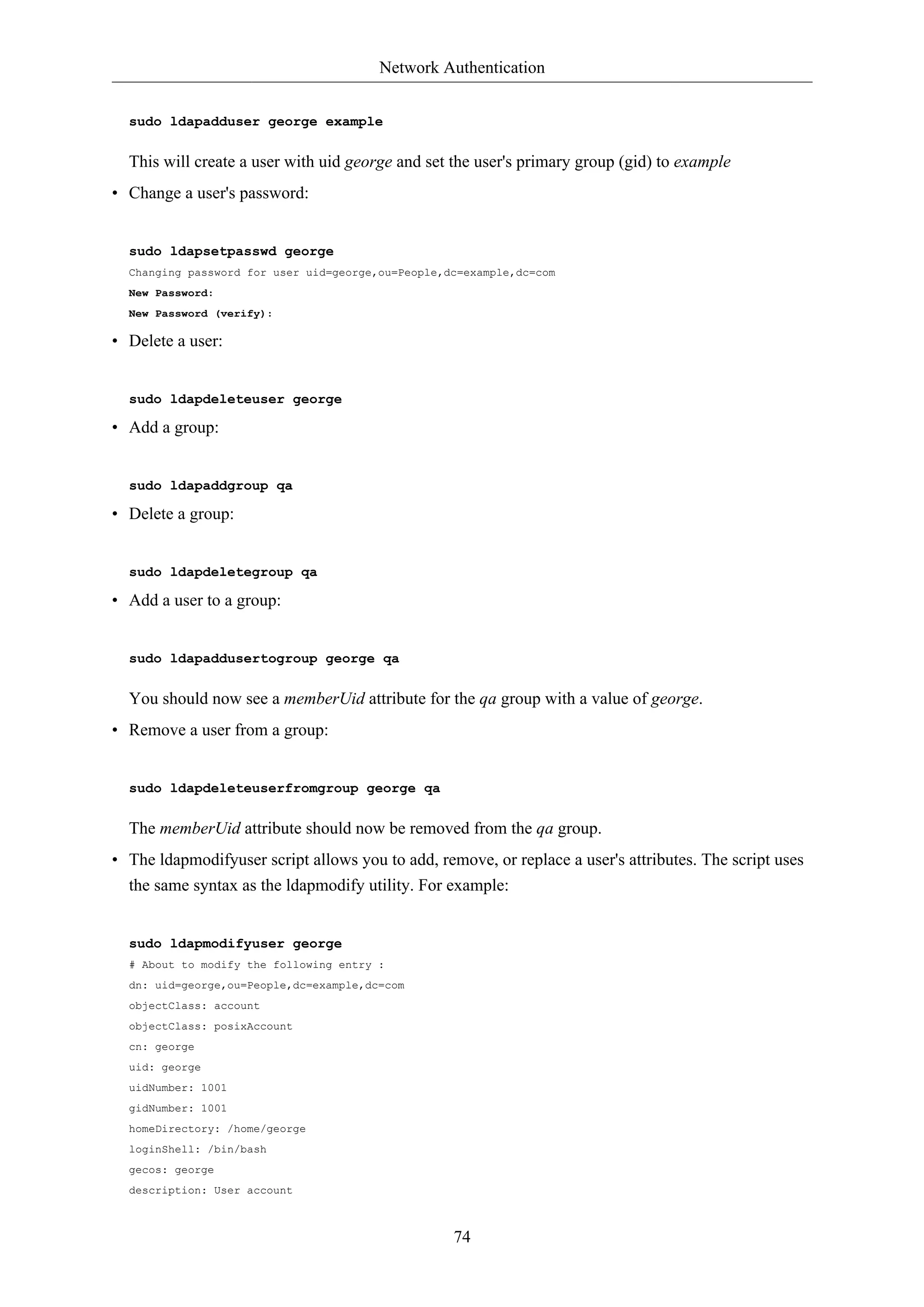 Network Authentication 
74 
sudo ldapadduser george example 
This will create a user with uid george and set the user's primary group (gid) to example 
• Change a user's password: 
sudo ldapsetpasswd george 
Changing password for user uid=george,ou=People,dc=example,dc=com 
New Password: 
New Password (verify): 
• Delete a user: 
sudo ldapdeleteuser george 
• Add a group: 
sudo ldapaddgroup qa 
• Delete a group: 
sudo ldapdeletegroup qa 
• Add a user to a group: 
sudo ldapaddusertogroup george qa 
You should now see a memberUid attribute for the qa group with a value of george. 
• Remove a user from a group: 
sudo ldapdeleteuserfromgroup george qa 
The memberUid attribute should now be removed from the qa group. 
• The ldapmodifyuser script allows you to add, remove, or replace a user's attributes. The script uses 
the same syntax as the ldapmodify utility. For example: 
sudo ldapmodifyuser george 
# About to modify the following entry : 
dn: uid=george,ou=People,dc=example,dc=com 
objectClass: account 
objectClass: posixAccount 
cn: george 
uid: george 
uidNumber: 1001 
gidNumber: 1001 
homeDirectory: /home/george 
loginShell: /bin/bash 
gecos: george 
description: User account 
 