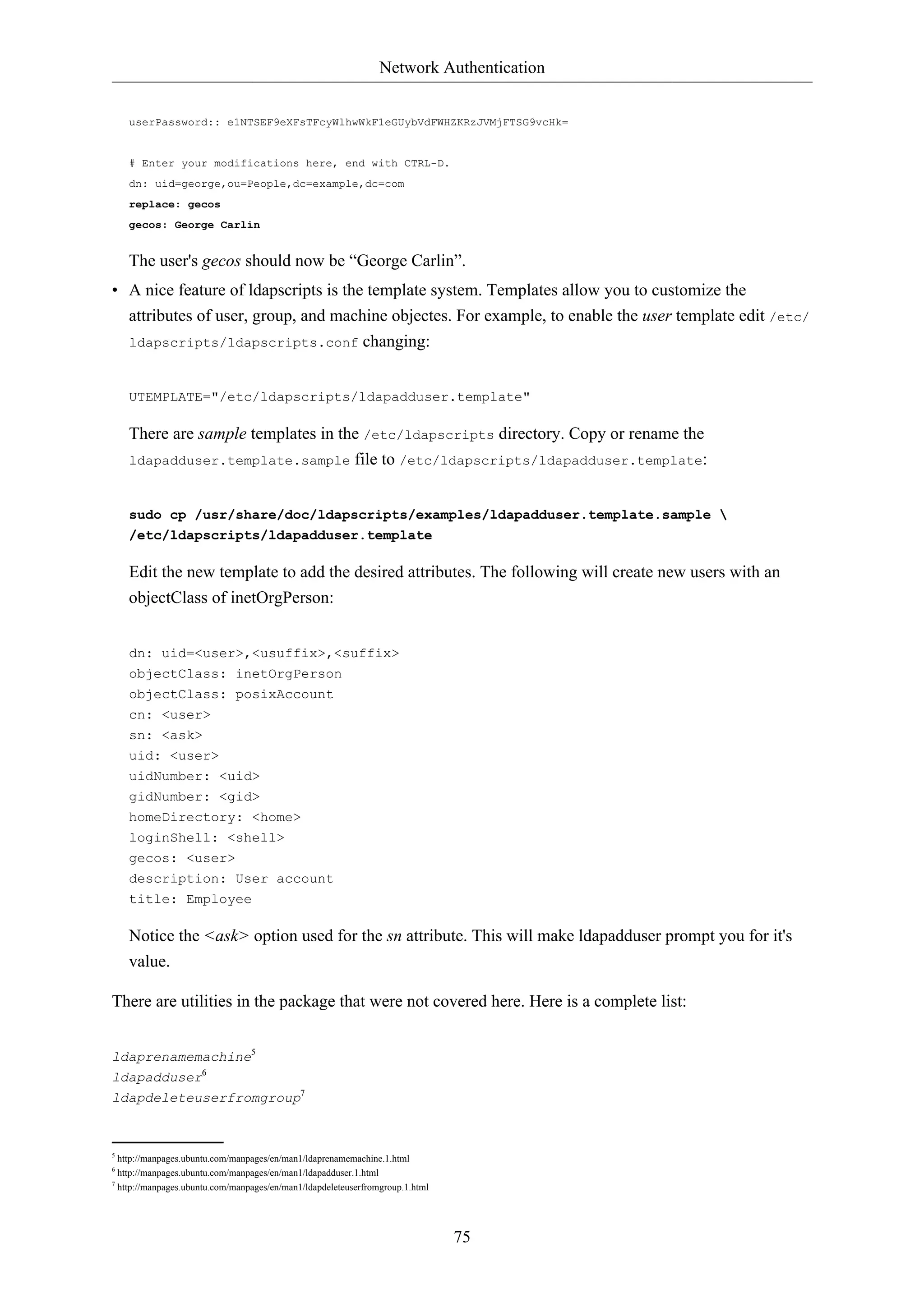Network Authentication 
userPassword:: e1NTSEF9eXFsTFcyWlhwWkF1eGUybVdFWHZKRzJVMjFTSG9vcHk= 
75 
# Enter your modifications here, end with CTRL-D. 
dn: uid=george,ou=People,dc=example,dc=com 
replace: gecos 
gecos: George Carlin 
The user's gecos should now be “George Carlin”. 
• A nice feature of ldapscripts is the template system. Templates allow you to customize the 
attributes of user, group, and machine objectes. For example, to enable the user template edit /etc/ 
ldapscripts/ldapscripts.conf changing: 
UTEMPLATE="/etc/ldapscripts/ldapadduser.template" 
There are sample templates in the /etc/ldapscripts directory. Copy or rename the 
ldapadduser.template.sample file to /etc/ldapscripts/ldapadduser.template: 
sudo cp /usr/share/doc/ldapscripts/examples/ldapadduser.template.sample  
/etc/ldapscripts/ldapadduser.template 
Edit the new template to add the desired attributes. The following will create new users with an 
objectClass of inetOrgPerson: 
dn: uid=<user>,<usuffix>,<suffix> 
objectClass: inetOrgPerson 
objectClass: posixAccount 
cn: <user> 
sn: <ask> 
uid: <user> 
uidNumber: <uid> 
gidNumber: <gid> 
homeDirectory: <home> 
loginShell: <shell> 
gecos: <user> 
description: User account 
title: Employee 
Notice the <ask> option used for the sn attribute. This will make ldapadduser prompt you for it's 
value. 
There are utilities in the package that were not covered here. Here is a complete list: 
ldaprenamemachine5 
ldapadduser6 
ldapdeleteuserfromgroup7 
5 http://manpages.ubuntu.com/manpages/en/man1/ldaprenamemachine.1.html 
6 http://manpages.ubuntu.com/manpages/en/man1/ldapadduser.1.html 
7 http://manpages.ubuntu.com/manpages/en/man1/ldapdeleteuserfromgroup.1.html 
 