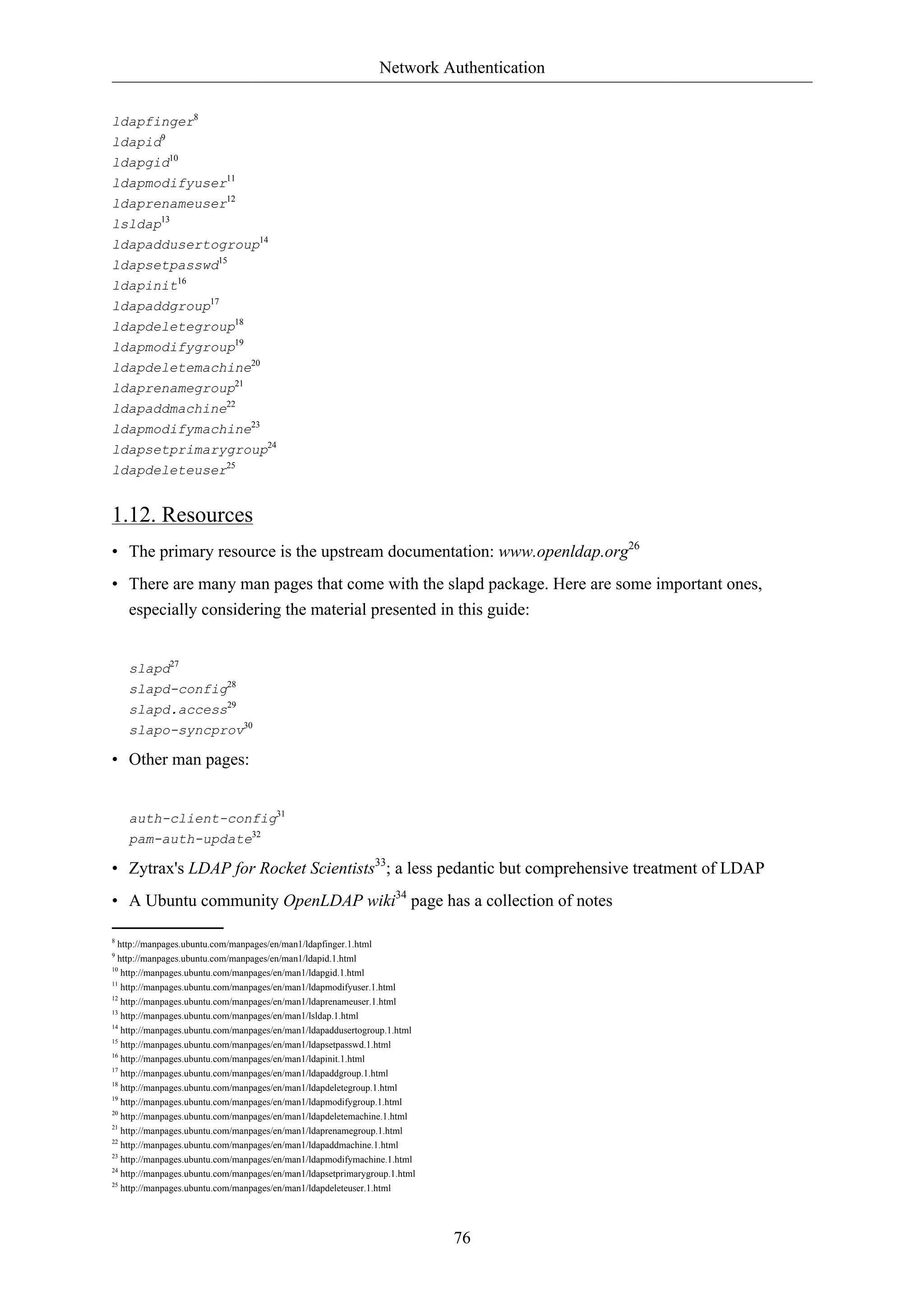 Network Authentication 
ldapfinger8 
ldapid9 
ldapgid10 
ldapmodifyuser11 
ldaprenameuser12 
lsldap13 
ldapaddusertogroup14 
ldapsetpasswd15 
ldapinit16 
ldapaddgroup17 
ldapdeletegroup18 
ldapmodifygroup19 
ldapdeletemachine20 
ldaprenamegroup21 
ldapaddmachine22 
ldapmodifymachine23 
ldapsetprimarygroup24 
ldapdeleteuser25 
1.12. Resources 
• The primary resource is the upstream documentation: www.openldap.org26 
• There are many man pages that come with the slapd package. Here are some important ones, 
especially considering the material presented in this guide: 
76 
slapd27 
slapd-config28 
slapd.access29 
slapo-syncprov30 
• Other man pages: 
auth-client-config31 
pam-auth-update32 
• Zytrax's LDAP for Rocket Scientists33; a less pedantic but comprehensive treatment of LDAP 
• A Ubuntu community OpenLDAP wiki34 page has a collection of notes 
8 http://manpages.ubuntu.com/manpages/en/man1/ldapfinger.1.html 
9 http://manpages.ubuntu.com/manpages/en/man1/ldapid.1.html 
10 http://manpages.ubuntu.com/manpages/en/man1/ldapgid.1.html 
11 http://manpages.ubuntu.com/manpages/en/man1/ldapmodifyuser.1.html 
12 http://manpages.ubuntu.com/manpages/en/man1/ldaprenameuser.1.html 
13 http://manpages.ubuntu.com/manpages/en/man1/lsldap.1.html 
14 http://manpages.ubuntu.com/manpages/en/man1/ldapaddusertogroup.1.html 
15 http://manpages.ubuntu.com/manpages/en/man1/ldapsetpasswd.1.html 
16 http://manpages.ubuntu.com/manpages/en/man1/ldapinit.1.html 
17 http://manpages.ubuntu.com/manpages/en/man1/ldapaddgroup.1.html 
18 http://manpages.ubuntu.com/manpages/en/man1/ldapdeletegroup.1.html 
19 http://manpages.ubuntu.com/manpages/en/man1/ldapmodifygroup.1.html 
20 http://manpages.ubuntu.com/manpages/en/man1/ldapdeletemachine.1.html 
21 http://manpages.ubuntu.com/manpages/en/man1/ldaprenamegroup.1.html 
22 http://manpages.ubuntu.com/manpages/en/man1/ldapaddmachine.1.html 
23 http://manpages.ubuntu.com/manpages/en/man1/ldapmodifymachine.1.html 
24 http://manpages.ubuntu.com/manpages/en/man1/ldapsetprimarygroup.1.html 
25 http://manpages.ubuntu.com/manpages/en/man1/ldapdeleteuser.1.html 
 