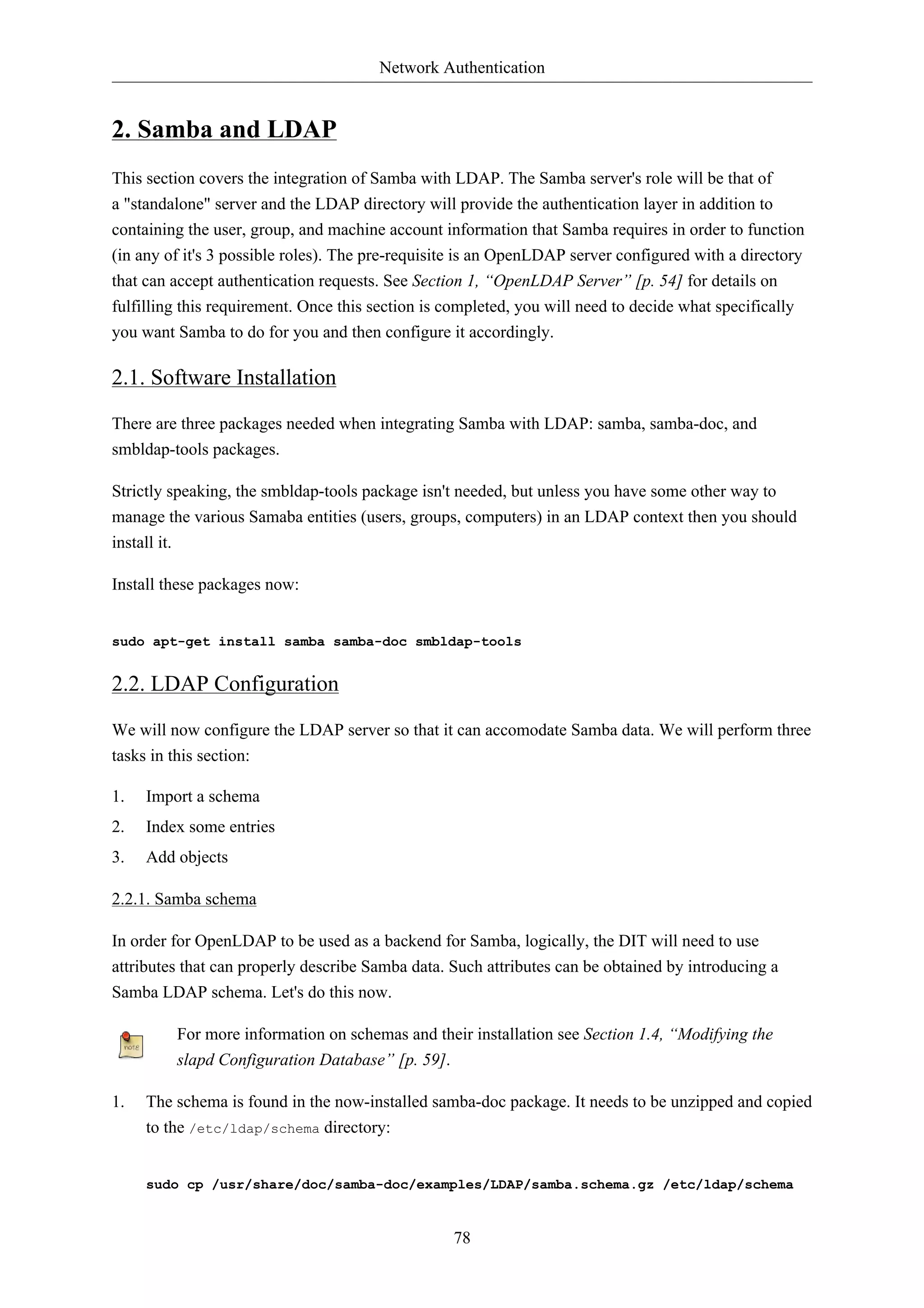 Network Authentication 
78 
2. Samba and LDAP 
This section covers the integration of Samba with LDAP. The Samba server's role will be that of 
a "standalone" server and the LDAP directory will provide the authentication layer in addition to 
containing the user, group, and machine account information that Samba requires in order to function 
(in any of it's 3 possible roles). The pre-requisite is an OpenLDAP server configured with a directory 
that can accept authentication requests. See Section 1, “OpenLDAP Server” [p. 54] for details on 
fulfilling this requirement. Once this section is completed, you will need to decide what specifically 
you want Samba to do for you and then configure it accordingly. 
2.1. Software Installation 
There are three packages needed when integrating Samba with LDAP: samba, samba-doc, and 
smbldap-tools packages. 
Strictly speaking, the smbldap-tools package isn't needed, but unless you have some other way to 
manage the various Samaba entities (users, groups, computers) in an LDAP context then you should 
install it. 
Install these packages now: 
sudo apt-get install samba samba-doc smbldap-tools 
2.2. LDAP Configuration 
We will now configure the LDAP server so that it can accomodate Samba data. We will perform three 
tasks in this section: 
1. Import a schema 
2. Index some entries 
3. Add objects 
2.2.1. Samba schema 
In order for OpenLDAP to be used as a backend for Samba, logically, the DIT will need to use 
attributes that can properly describe Samba data. Such attributes can be obtained by introducing a 
Samba LDAP schema. Let's do this now. 
For more information on schemas and their installation see Section 1.4, “Modifying the 
slapd Configuration Database” [p. 59]. 
1. The schema is found in the now-installed samba-doc package. It needs to be unzipped and copied 
to the /etc/ldap/schema directory: 
sudo cp /usr/share/doc/samba-doc/examples/LDAP/samba.schema.gz /etc/ldap/schema 
 