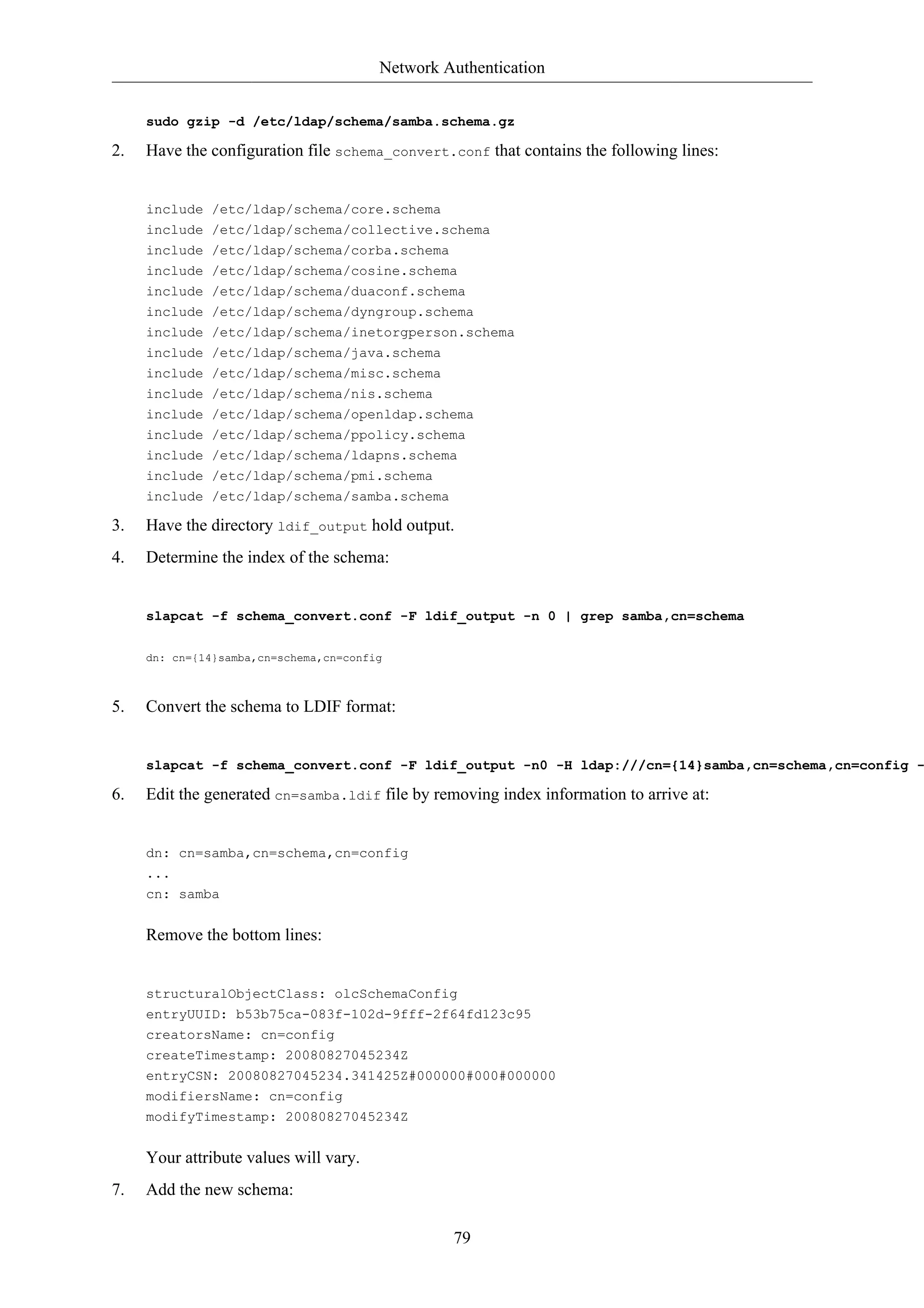 Network Authentication 
sudo gzip -d /etc/ldap/schema/samba.schema.gz 
2. Have the configuration file schema_convert.conf that contains the following lines: 
include /etc/ldap/schema/core.schema 
include /etc/ldap/schema/collective.schema 
include /etc/ldap/schema/corba.schema 
include /etc/ldap/schema/cosine.schema 
include /etc/ldap/schema/duaconf.schema 
include /etc/ldap/schema/dyngroup.schema 
include /etc/ldap/schema/inetorgperson.schema 
include /etc/ldap/schema/java.schema 
include /etc/ldap/schema/misc.schema 
include /etc/ldap/schema/nis.schema 
include /etc/ldap/schema/openldap.schema 
include /etc/ldap/schema/ppolicy.schema 
include /etc/ldap/schema/ldapns.schema 
include /etc/ldap/schema/pmi.schema 
include /etc/ldap/schema/samba.schema 
3. Have the directory ldif_output hold output. 
4. Determine the index of the schema: 
slapcat -f schema_convert.conf -F ldif_output -n 0 | grep samba,cn=schema 
79 
dn: cn={14}samba,cn=schema,cn=config 
5. Convert the schema to LDIF format: 
slapcat -f schema_convert.conf -F ldif_output -n0 -H ldap:///cn={14}samba,cn=schema,cn=config -6. Edit the generated cn=samba.ldif file by removing index information to arrive at: 
dn: cn=samba,cn=schema,cn=config 
... 
cn: samba 
Remove the bottom lines: 
structuralObjectClass: olcSchemaConfig 
entryUUID: b53b75ca-083f-102d-9fff-2f64fd123c95 
creatorsName: cn=config 
createTimestamp: 20080827045234Z 
entryCSN: 20080827045234.341425Z#000000#000#000000 
modifiersName: cn=config 
modifyTimestamp: 20080827045234Z 
Your attribute values will vary. 
7. Add the new schema: 
 