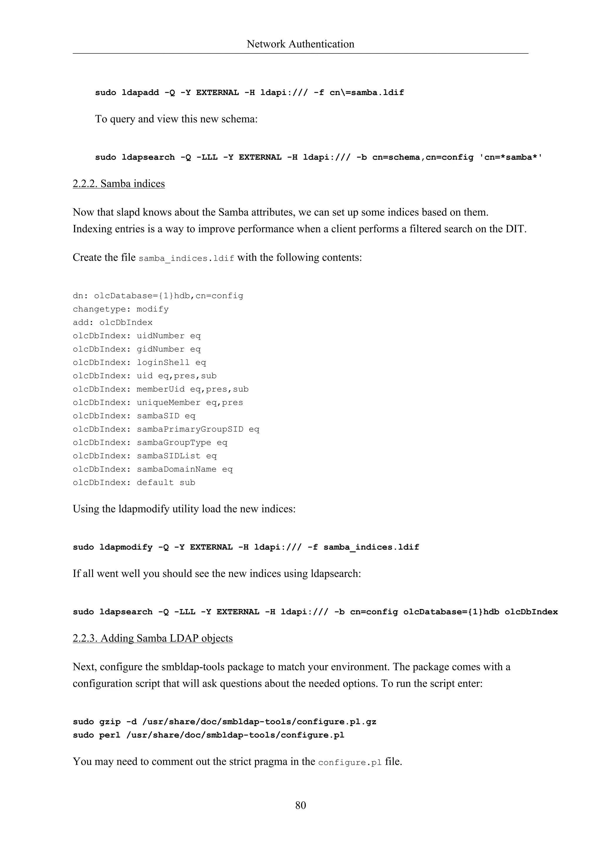 Network Authentication 
sudo ldapadd -Q -Y EXTERNAL -H ldapi:/// -f cn=samba.ldif 
80 
To query and view this new schema: 
sudo ldapsearch -Q -LLL -Y EXTERNAL -H ldapi:/// -b cn=schema,cn=config 'cn=*samba*' 
2.2.2. Samba indices 
Now that slapd knows about the Samba attributes, we can set up some indices based on them. 
Indexing entries is a way to improve performance when a client performs a filtered search on the DIT. 
Create the file samba_indices.ldif with the following contents: 
dn: olcDatabase={1}hdb,cn=config 
changetype: modify 
add: olcDbIndex 
olcDbIndex: uidNumber eq 
olcDbIndex: gidNumber eq 
olcDbIndex: loginShell eq 
olcDbIndex: uid eq,pres,sub 
olcDbIndex: memberUid eq,pres,sub 
olcDbIndex: uniqueMember eq,pres 
olcDbIndex: sambaSID eq 
olcDbIndex: sambaPrimaryGroupSID eq 
olcDbIndex: sambaGroupType eq 
olcDbIndex: sambaSIDList eq 
olcDbIndex: sambaDomainName eq 
olcDbIndex: default sub 
Using the ldapmodify utility load the new indices: 
sudo ldapmodify -Q -Y EXTERNAL -H ldapi:/// -f samba_indices.ldif 
If all went well you should see the new indices using ldapsearch: 
sudo ldapsearch -Q -LLL -Y EXTERNAL -H ldapi:/// -b cn=config olcDatabase={1}hdb olcDbIndex 
2.2.3. Adding Samba LDAP objects 
Next, configure the smbldap-tools package to match your environment. The package comes with a 
configuration script that will ask questions about the needed options. To run the script enter: 
sudo gzip -d /usr/share/doc/smbldap-tools/configure.pl.gz 
sudo perl /usr/share/doc/smbldap-tools/configure.pl 
You may need to comment out the strict pragma in the configure.pl file. 
 