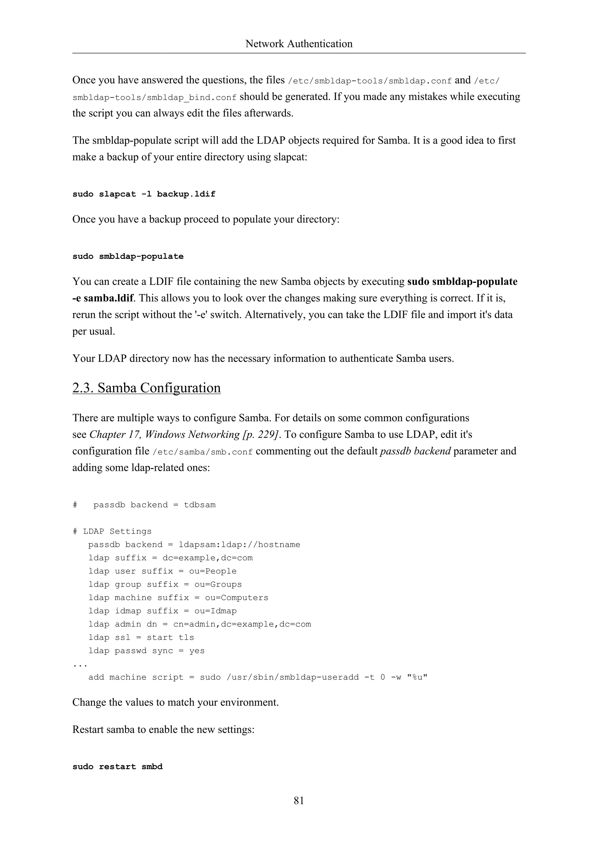 Network Authentication 
Once you have answered the questions, the files /etc/smbldap-tools/smbldap.conf and /etc/ 
smbldap-tools/smbldap_bind.conf should be generated. If you made any mistakes while executing 
the script you can always edit the files afterwards. 
The smbldap-populate script will add the LDAP objects required for Samba. It is a good idea to first 
make a backup of your entire directory using slapcat: 
81 
sudo slapcat -l backup.ldif 
Once you have a backup proceed to populate your directory: 
sudo smbldap-populate 
You can create a LDIF file containing the new Samba objects by executing sudo smbldap-populate 
-e samba.ldif. This allows you to look over the changes making sure everything is correct. If it is, 
rerun the script without the '-e' switch. Alternatively, you can take the LDIF file and import it's data 
per usual. 
Your LDAP directory now has the necessary information to authenticate Samba users. 
2.3. Samba Configuration 
There are multiple ways to configure Samba. For details on some common configurations 
see Chapter 17, Windows Networking [p. 229]. To configure Samba to use LDAP, edit it's 
configuration file /etc/samba/smb.conf commenting out the default passdb backend parameter and 
adding some ldap-related ones: 
# passdb backend = tdbsam 
# LDAP Settings 
passdb backend = ldapsam:ldap://hostname 
ldap suffix = dc=example,dc=com 
ldap user suffix = ou=People 
ldap group suffix = ou=Groups 
ldap machine suffix = ou=Computers 
ldap idmap suffix = ou=Idmap 
ldap admin dn = cn=admin,dc=example,dc=com 
ldap ssl = start tls 
ldap passwd sync = yes 
... 
add machine script = sudo /usr/sbin/smbldap-useradd -t 0 -w "%u" 
Change the values to match your environment. 
Restart samba to enable the new settings: 
sudo restart smbd 
 