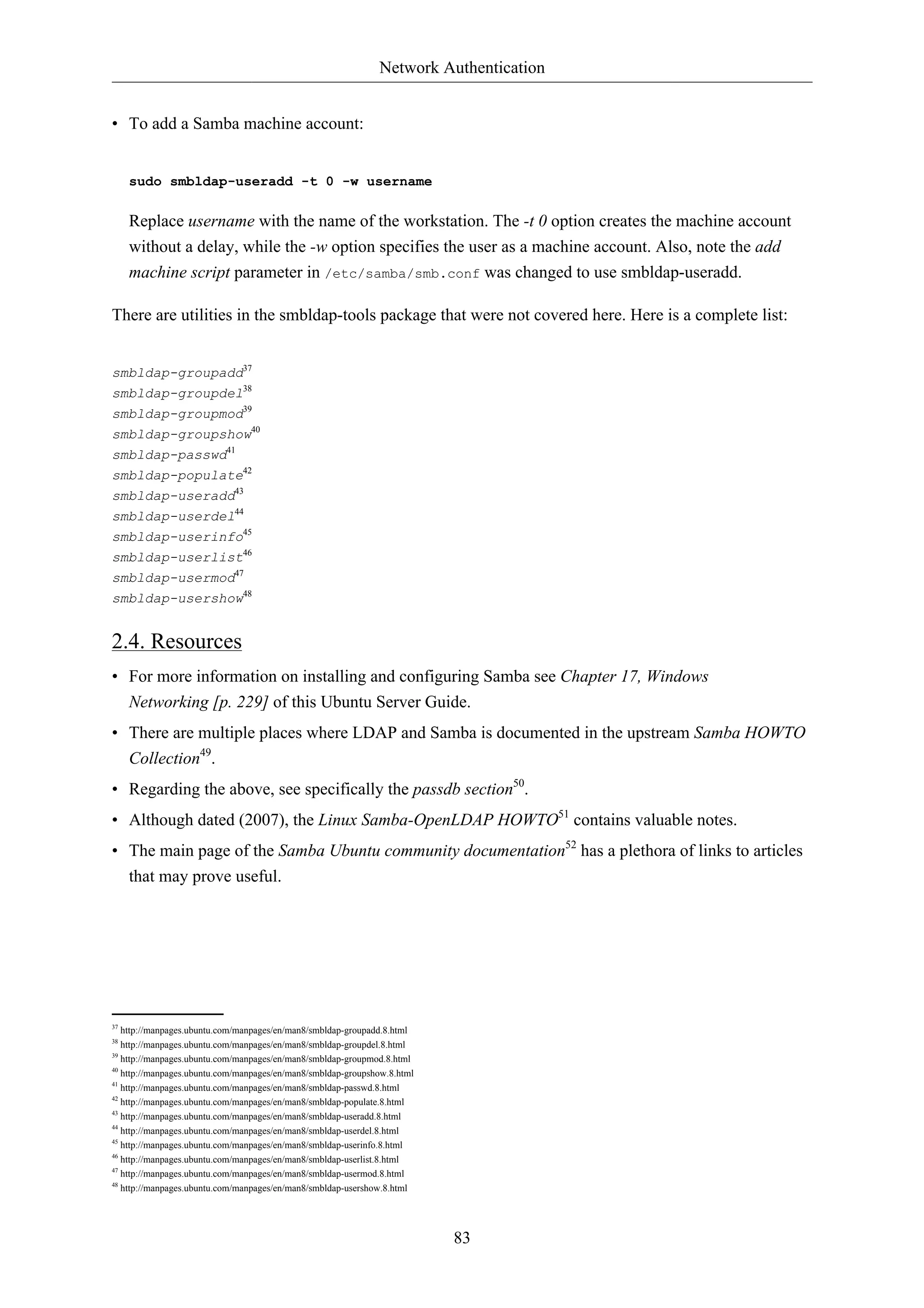 Network Authentication 
83 
• To add a Samba machine account: 
sudo smbldap-useradd -t 0 -w username 
Replace username with the name of the workstation. The -t 0 option creates the machine account 
without a delay, while the -w option specifies the user as a machine account. Also, note the add 
machine script parameter in /etc/samba/smb.conf was changed to use smbldap-useradd. 
There are utilities in the smbldap-tools package that were not covered here. Here is a complete list: 
smbldap-groupadd37 
smbldap-groupdel38 
smbldap-groupmod39 
smbldap-groupshow40 
smbldap-passwd41 
smbldap-populate42 
smbldap-useradd43 
smbldap-userdel44 
smbldap-userinfo45 
smbldap-userlist46 
smbldap-usermod47 
smbldap-usershow48 
2.4. Resources 
• For more information on installing and configuring Samba see Chapter 17, Windows 
Networking [p. 229] of this Ubuntu Server Guide. 
• There are multiple places where LDAP and Samba is documented in the upstream Samba HOWTO 
Collection49. 
• Regarding the above, see specifically the passdb section50. 
• Although dated (2007), the Linux Samba-OpenLDAP HOWTO51 contains valuable notes. 
• The main page of the Samba Ubuntu community documentation52 has a plethora of links to articles 
that may prove useful. 
37 http://manpages.ubuntu.com/manpages/en/man8/smbldap-groupadd.8.html 
38 http://manpages.ubuntu.com/manpages/en/man8/smbldap-groupdel.8.html 
39 http://manpages.ubuntu.com/manpages/en/man8/smbldap-groupmod.8.html 
40 http://manpages.ubuntu.com/manpages/en/man8/smbldap-groupshow.8.html 
41 http://manpages.ubuntu.com/manpages/en/man8/smbldap-passwd.8.html 
42 http://manpages.ubuntu.com/manpages/en/man8/smbldap-populate.8.html 
43 http://manpages.ubuntu.com/manpages/en/man8/smbldap-useradd.8.html 
44 http://manpages.ubuntu.com/manpages/en/man8/smbldap-userdel.8.html 
45 http://manpages.ubuntu.com/manpages/en/man8/smbldap-userinfo.8.html 
46 http://manpages.ubuntu.com/manpages/en/man8/smbldap-userlist.8.html 
47 http://manpages.ubuntu.com/manpages/en/man8/smbldap-usermod.8.html 
48 http://manpages.ubuntu.com/manpages/en/man8/smbldap-usershow.8.html 
 