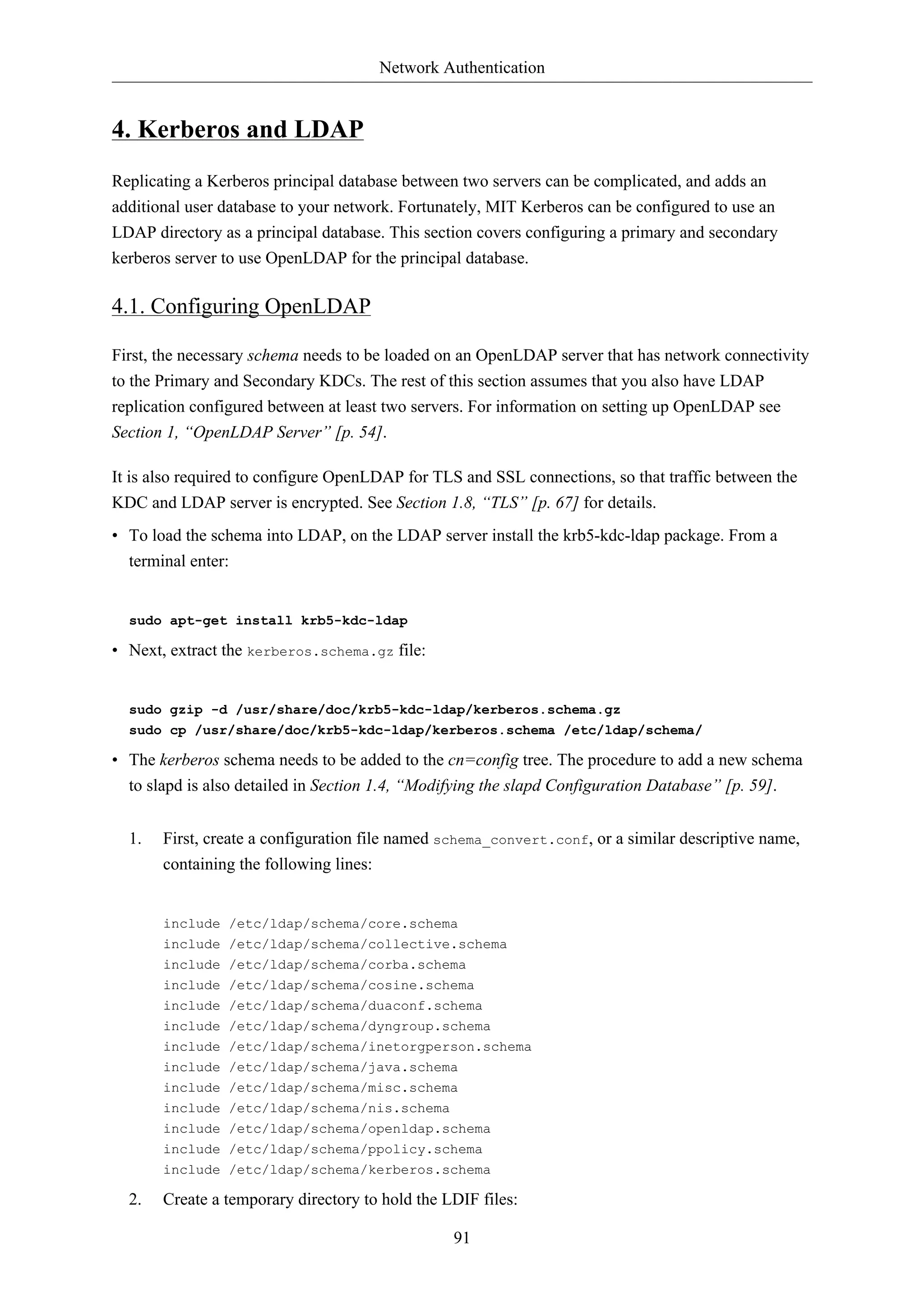 Network Authentication 
91 
4. Kerberos and LDAP 
Replicating a Kerberos principal database between two servers can be complicated, and adds an 
additional user database to your network. Fortunately, MIT Kerberos can be configured to use an 
LDAP directory as a principal database. This section covers configuring a primary and secondary 
kerberos server to use OpenLDAP for the principal database. 
4.1. Configuring OpenLDAP 
First, the necessary schema needs to be loaded on an OpenLDAP server that has network connectivity 
to the Primary and Secondary KDCs. The rest of this section assumes that you also have LDAP 
replication configured between at least two servers. For information on setting up OpenLDAP see 
Section 1, “OpenLDAP Server” [p. 54]. 
It is also required to configure OpenLDAP for TLS and SSL connections, so that traffic between the 
KDC and LDAP server is encrypted. See Section 1.8, “TLS” [p. 67] for details. 
• To load the schema into LDAP, on the LDAP server install the krb5-kdc-ldap package. From a 
terminal enter: 
sudo apt-get install krb5-kdc-ldap 
• Next, extract the kerberos.schema.gz file: 
sudo gzip -d /usr/share/doc/krb5-kdc-ldap/kerberos.schema.gz 
sudo cp /usr/share/doc/krb5-kdc-ldap/kerberos.schema /etc/ldap/schema/ 
• The kerberos schema needs to be added to the cn=config tree. The procedure to add a new schema 
to slapd is also detailed in Section 1.4, “Modifying the slapd Configuration Database” [p. 59]. 
1. First, create a configuration file named schema_convert.conf, or a similar descriptive name, 
containing the following lines: 
include /etc/ldap/schema/core.schema 
include /etc/ldap/schema/collective.schema 
include /etc/ldap/schema/corba.schema 
include /etc/ldap/schema/cosine.schema 
include /etc/ldap/schema/duaconf.schema 
include /etc/ldap/schema/dyngroup.schema 
include /etc/ldap/schema/inetorgperson.schema 
include /etc/ldap/schema/java.schema 
include /etc/ldap/schema/misc.schema 
include /etc/ldap/schema/nis.schema 
include /etc/ldap/schema/openldap.schema 
include /etc/ldap/schema/ppolicy.schema 
include /etc/ldap/schema/kerberos.schema 
2. Create a temporary directory to hold the LDIF files: 
 