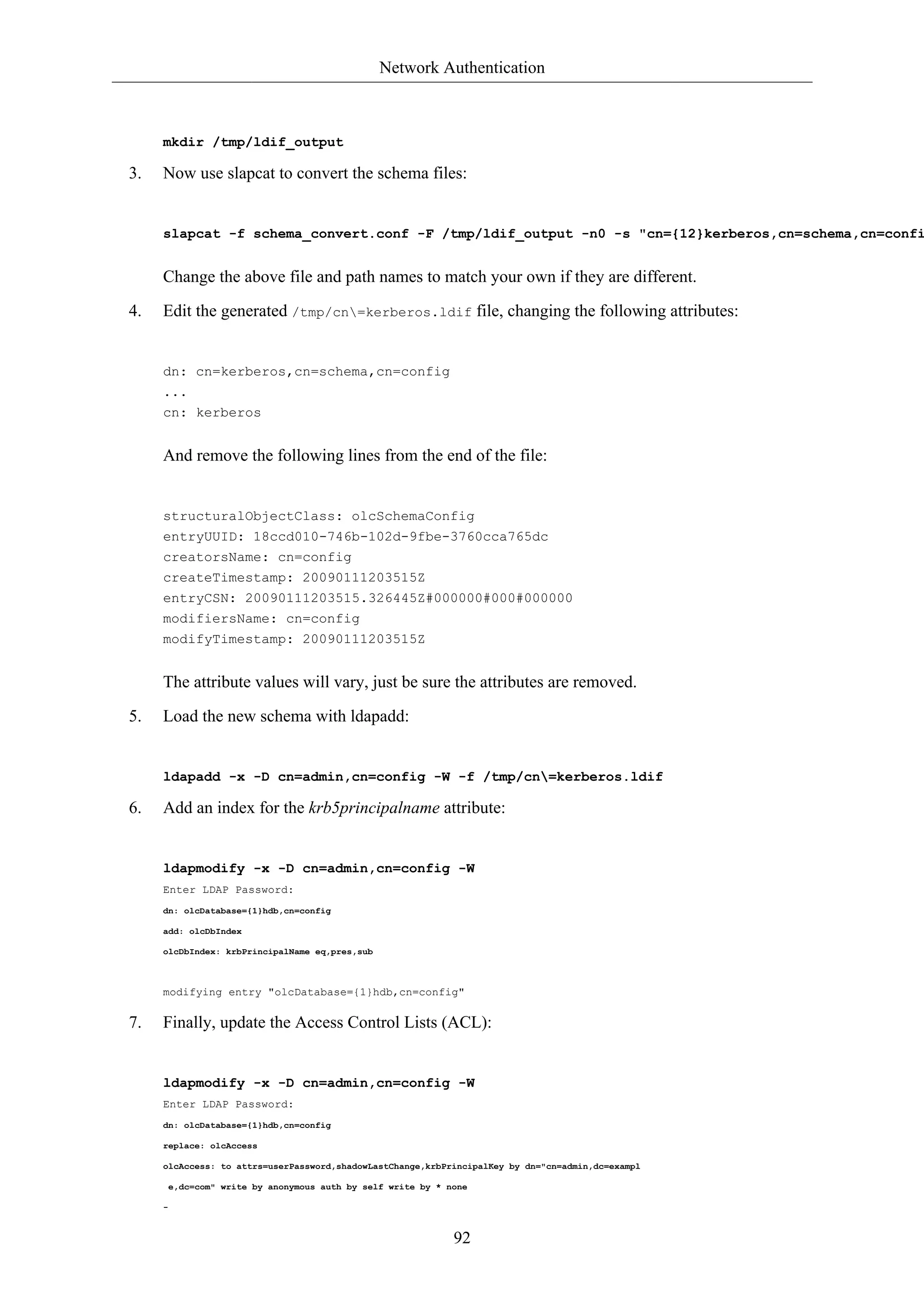 Network Authentication 
92 
mkdir /tmp/ldif_output 
3. Now use slapcat to convert the schema files: 
slapcat -f schema_convert.conf -F /tmp/ldif_output -n0 -s "cn={12}kerberos,cn=schema,cn=config" Change the above file and path names to match your own if they are different. 
4. Edit the generated /tmp/cn=kerberos.ldif file, changing the following attributes: 
dn: cn=kerberos,cn=schema,cn=config 
... 
cn: kerberos 
And remove the following lines from the end of the file: 
structuralObjectClass: olcSchemaConfig 
entryUUID: 18ccd010-746b-102d-9fbe-3760cca765dc 
creatorsName: cn=config 
createTimestamp: 20090111203515Z 
entryCSN: 20090111203515.326445Z#000000#000#000000 
modifiersName: cn=config 
modifyTimestamp: 20090111203515Z 
The attribute values will vary, just be sure the attributes are removed. 
5. Load the new schema with ldapadd: 
ldapadd -x -D cn=admin,cn=config -W -f /tmp/cn=kerberos.ldif 
6. Add an index for the krb5principalname attribute: 
ldapmodify -x -D cn=admin,cn=config -W 
Enter LDAP Password: 
dn: olcDatabase={1}hdb,cn=config 
add: olcDbIndex 
olcDbIndex: krbPrincipalName eq,pres,sub 
modifying entry "olcDatabase={1}hdb,cn=config" 
7. Finally, update the Access Control Lists (ACL): 
ldapmodify -x -D cn=admin,cn=config -W 
Enter LDAP Password: 
dn: olcDatabase={1}hdb,cn=config 
replace: olcAccess 
olcAccess: to attrs=userPassword,shadowLastChange,krbPrincipalKey by dn="cn=admin,dc=exampl 
e,dc=com" write by anonymous auth by self write by * none 
- 
 