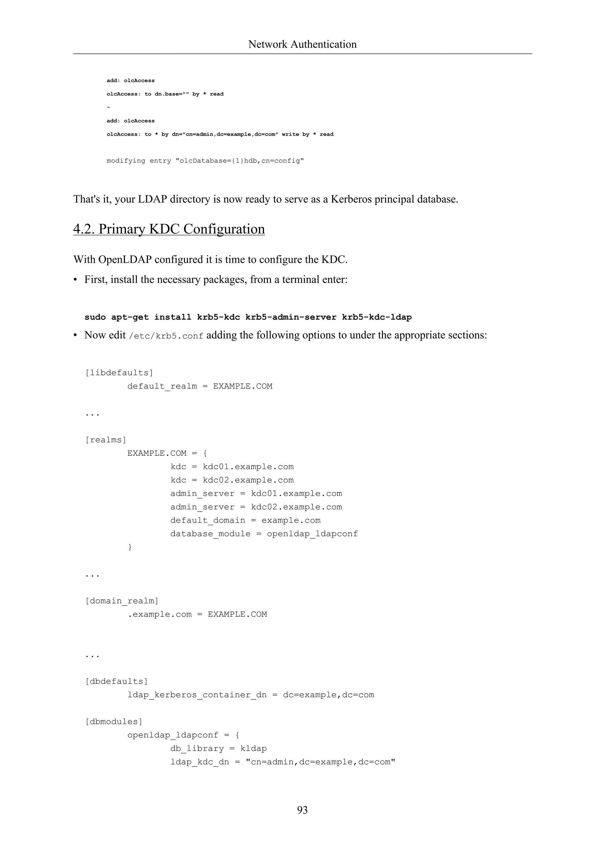 Network Authentication 
93 
add: olcAccess 
olcAccess: to dn.base="" by * read 
- 
add: olcAccess 
olcAccess: to * by dn="cn=admin,dc=example,dc=com" write by * read 
modifying entry "olcDatabase={1}hdb,cn=config" 
That's it, your LDAP directory is now ready to serve as a Kerberos principal database. 
4.2. Primary KDC Configuration 
With OpenLDAP configured it is time to configure the KDC. 
• First, install the necessary packages, from a terminal enter: 
sudo apt-get install krb5-kdc krb5-admin-server krb5-kdc-ldap 
• Now edit /etc/krb5.conf adding the following options to under the appropriate sections: 
[libdefaults] 
default_realm = EXAMPLE.COM 
... 
[realms] 
EXAMPLE.COM = { 
kdc = kdc01.example.com 
kdc = kdc02.example.com 
admin_server = kdc01.example.com 
admin_server = kdc02.example.com 
default_domain = example.com 
database_module = openldap_ldapconf 
} 
... 
[domain_realm] 
.example.com = EXAMPLE.COM 
... 
[dbdefaults] 
ldap_kerberos_container_dn = dc=example,dc=com 
[dbmodules] 
openldap_ldapconf = { 
db_library = kldap 
ldap_kdc_dn = "cn=admin,dc=example,dc=com" 
 