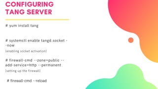 CONFIGURING
TANG SERVER
# yum install tang
# systemctl enable tangd.socket -
-now
[enabling socket activation]
# firewall-cmd --zone=public --
add-service=http --permanent
[setting up the firewall]
# firewall-cmd --reload
 