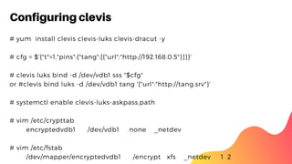 Configuring clevis
# yum  install clevis clevis-luks clevis-dracut -y
# cfg = $'{"t"=1,"pins":{"tang":[{"url":"http://192.168.0.5"}]}}'
# clevis luks bind -d /dev/vdb1 sss "$cfg"
or #clevis bind luks -d /dev/vdb1 tang '{"url":"http://tang.srv"}'
# systemctl enable clevis-luks-askpass.path
# vim /etc/crypttab
encryptedvdb1 /dev/vdb1 none _netdev
# vim /etc/fstab
/dev/mapper/encryptedvdb1 /encrypt xfs _netdev 1 2
 