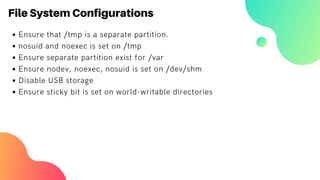 File System Configurations
Ensure that /tmp is a separate partition.
nosuid and noexec is set on /tmp
Ensure separate partition exist for /var
Ensure nodev, noexec, nosuid is set on /dev/shm
Disable USB storage
Ensure sticky bit is set on world-writable directories
 