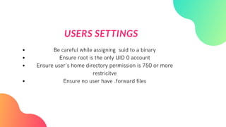 USERS SETTINGS
Be careful while assigning suid to a binary
Ensure root is the only UID 0 account
Ensure user's home directory permission is 750 or more
restricitve
Ensure no user have .forward files
 