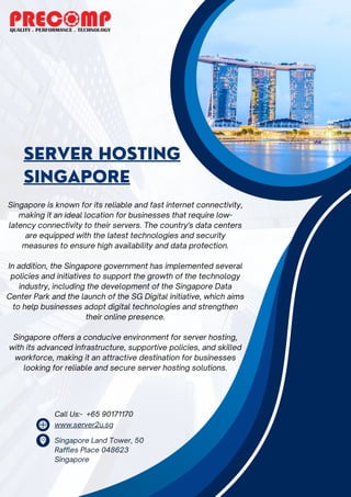 SERVER HOSTING
SINGAPORE
www.server2u.sg
Singapore Land Tower, 50
Raffles Place 048623
Singapore
Singapore is known for its reliable and fast internet connectivity,
making it an ideal location for businesses that require low-
latency connectivity to their servers. The country's data centers
are equipped with the latest technologies and security
measures to ensure high availability and data protection.
In addition, the Singapore government has implemented several
policies and initiatives to support the growth of the technology
industry, including the development of the Singapore Data
Center Park and the launch of the SG Digital initiative, which aims
to help businesses adopt digital technologies and strengthen
their online presence.
Singapore offers a conducive environment for server hosting,
with its advanced infrastructure, supportive policies, and skilled
workforce, making it an attractive destination for businesses
looking for reliable and secure server hosting solutions.
Call Us:- +65 90171170
 