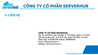 CÔNG TY CỔ PHẦN SERVERHUB
www.serverhub.vn
4. LIÊN HỆ
CÔNG TY CỔ PHẦN SERVERHUB
Địa chỉ: 60/44/4C Lâm Văn Bền, P. Tân Kiểng, Quận 7, TP HCM
Văn phòng làm việc: 61/3 Bình Giả, Quận Tân Bình, TP HCM
Điện thoại: 0708206789 Hotline: 0989999946
Email: info@serverhub.vn
Website: www.serverhub.vn
 