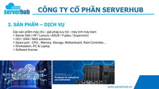 CÔNG TY CỔ PHẦN SERVERHUB
2. SẢN PHẨM – DỊCH VỤ
www.serverhub.vn
Các sản phẩm máy chủ - giải pháp lưu trữ - máy tính máy trạm:
+ Server Dell / HP / Lenovo / ASUS / Fujitsu / Supermicro
+ HCI / SAN / NAS solutions.
+ Spare part : CPU , Memory, Storage, Motherboard, Raid Controller,…
+ Workstation, PC & Laptop
+ Software license
 