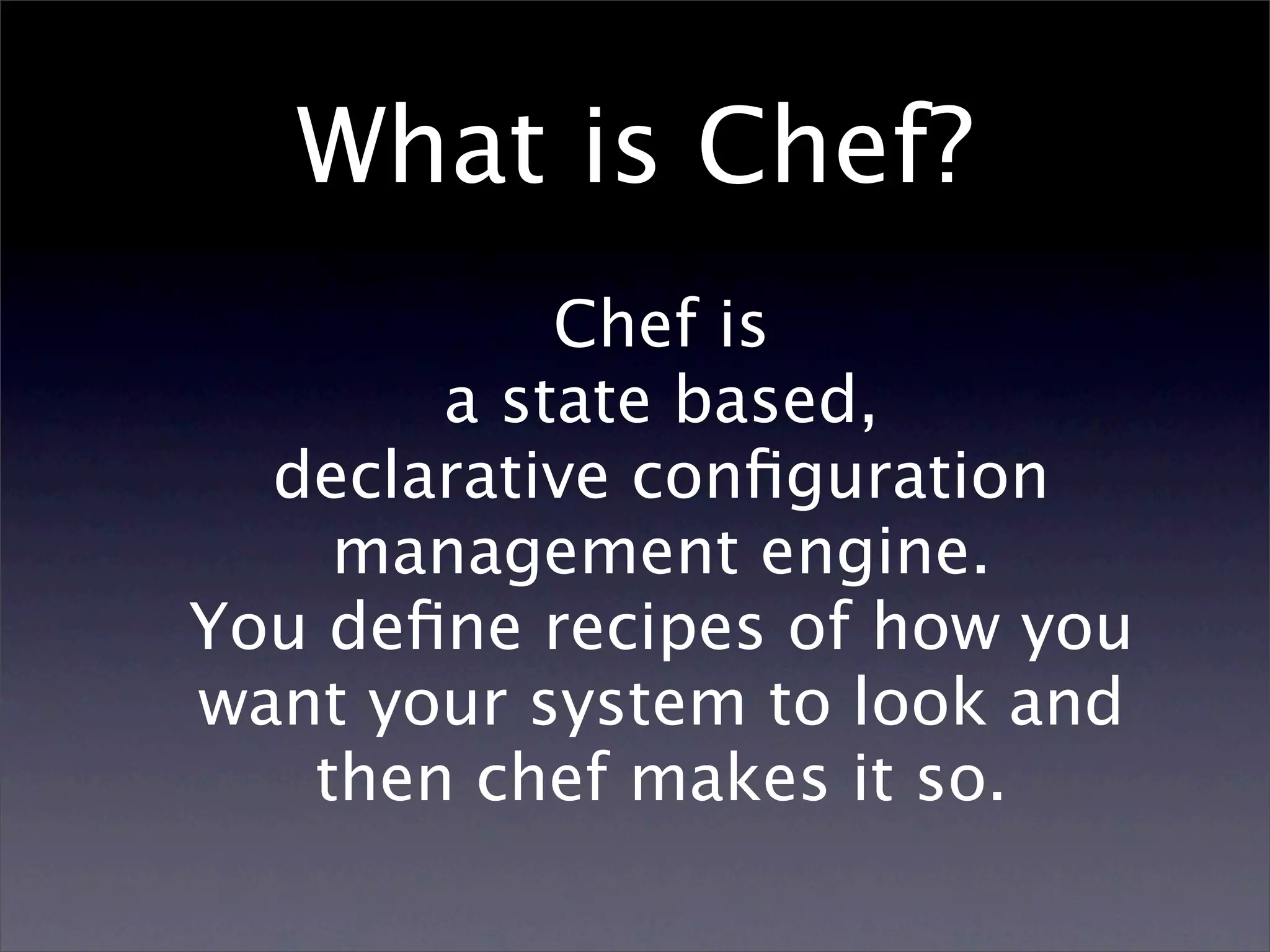 What is Chef? Chef is a state based, declarative conﬁguration management engine. You deﬁne recipes of how you want your system to look and then chef makes it so. 