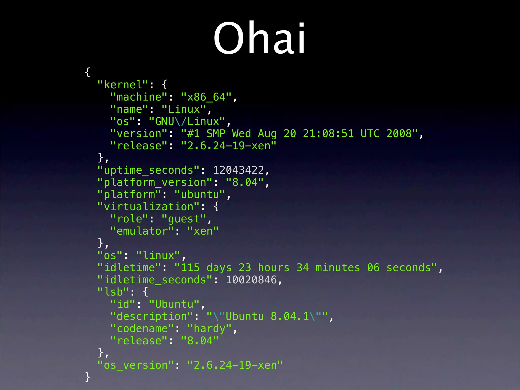 Ohai { "kernel": { "machine": "x86_64", "name": "Linux", "os": "GNU/Linux", "version": "#1 SMP Wed Aug 20 21:08:51 UTC 2008", "release": "2.6.24-19-xen" }, "uptime_seconds": 12043422, "platform_version": "8.04", "platform": "ubuntu", "virtualization": { "role": "guest", "emulator": "xen" }, "os": "linux", "idletime": "115 days 23 hours 34 minutes 06 seconds", "idletime_seconds": 10020846, "lsb": { "id": "Ubuntu", "description": ""Ubuntu 8.04.1"", "codename": "hardy", "release": "8.04" }, "os_version": "2.6.24-19-xen" } 