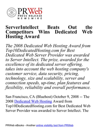 ServerIntellect Beats Out   the
Competitors Wins Dedicated Web
Hosting Award
The 2008 Dedicated Web Hosting Award from
Top10DedicatedHosting.com for Best
Dedicated Web Server Provider was awarded
to Server Intellect. The prize, awarded for the
excellence of its dedicated server offering,
takes into account the web hosting company's
customer service, data security, pricing,
technology, size and scalability, server and
connection speeds, up-time, plan features and
flexibility, reliability and overall performance.
San Francisco, CA (Bluehost) October 9, 2008 -- The
2008 Dedicated Web Hosting Award from
Top10DedicatedHosting.com for Best Dedicated Web
Server Provider was awarded to Server Intellect. The


PRWeb eBooks - Another online visibility tool from PRWeb
 