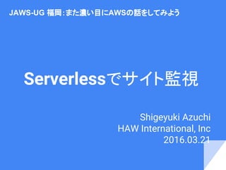 Serverlessでサイト監視
Shigeyuki Azuchi
HAW International, Inc
2016.03.21　
JAWS-UG 福岡：また濃い目にAWSの話をしてみよう
 