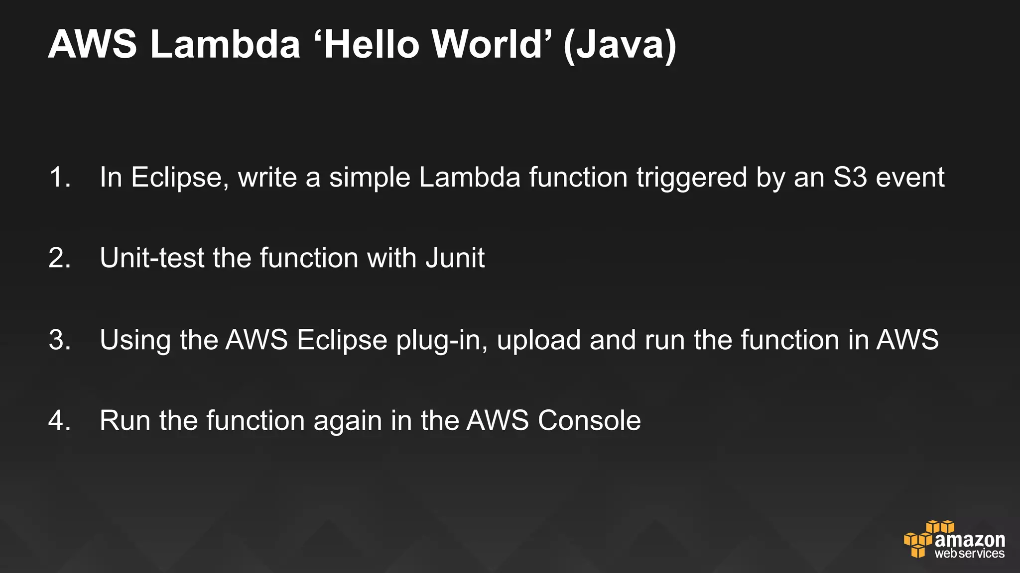 AWS Lambda ‘Hello World’ (Java)
1.  In Eclipse, write a simple Lambda function triggered by an S3 event
2.  Unit-test the function with Junit
3.  Using the AWS Eclipse plug-in, upload and run the function in AWS
4.  Run the function again in the AWS Console
 