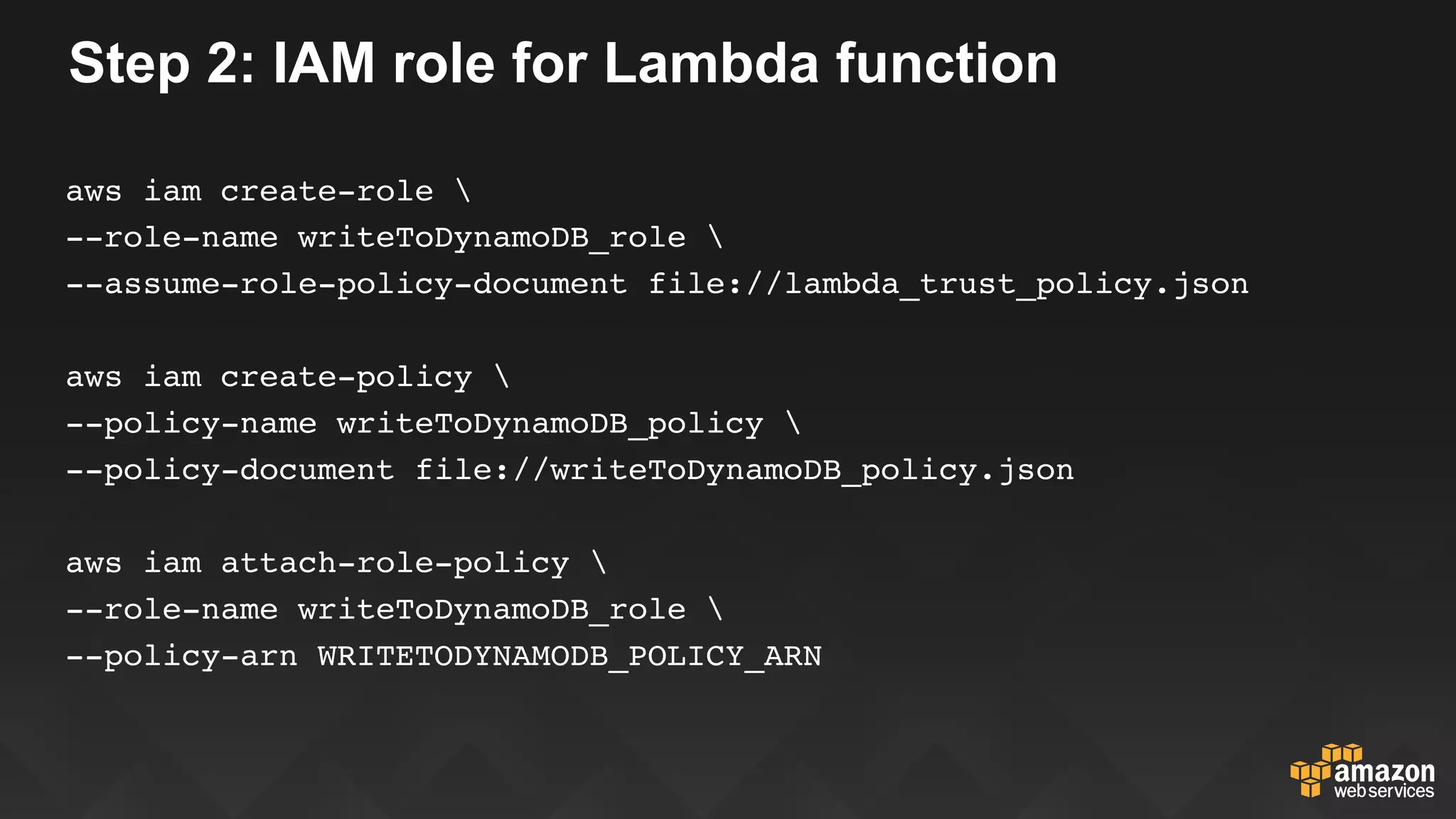 Step 2: IAM role for Lambda function
aws iam create-role 
--role-name writeToDynamoDB_role 
--assume-role-policy-document file://lambda_trust_policy.json
aws iam create-policy 
--policy-name writeToDynamoDB_policy 
--policy-document file://writeToDynamoDB_policy.json
aws iam attach-role-policy 
--role-name writeToDynamoDB_role 
--policy-arn WRITETODYNAMODB_POLICY_ARN
 