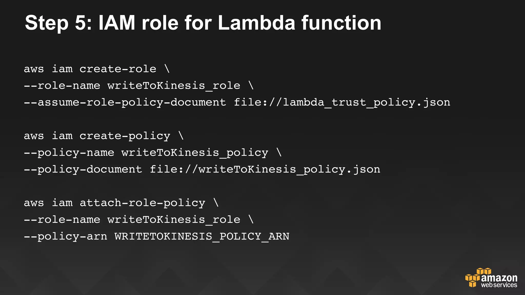 Step 5: IAM role for Lambda function
aws iam create-role 
--role-name writeToKinesis_role 
--assume-role-policy-document file://lambda_trust_policy.json
aws iam create-policy 
--policy-name writeToKinesis_policy 
--policy-document file://writeToKinesis_policy.json
aws iam attach-role-policy 
--role-name writeToKinesis_role 
--policy-arn WRITETOKINESIS_POLICY_ARN
 