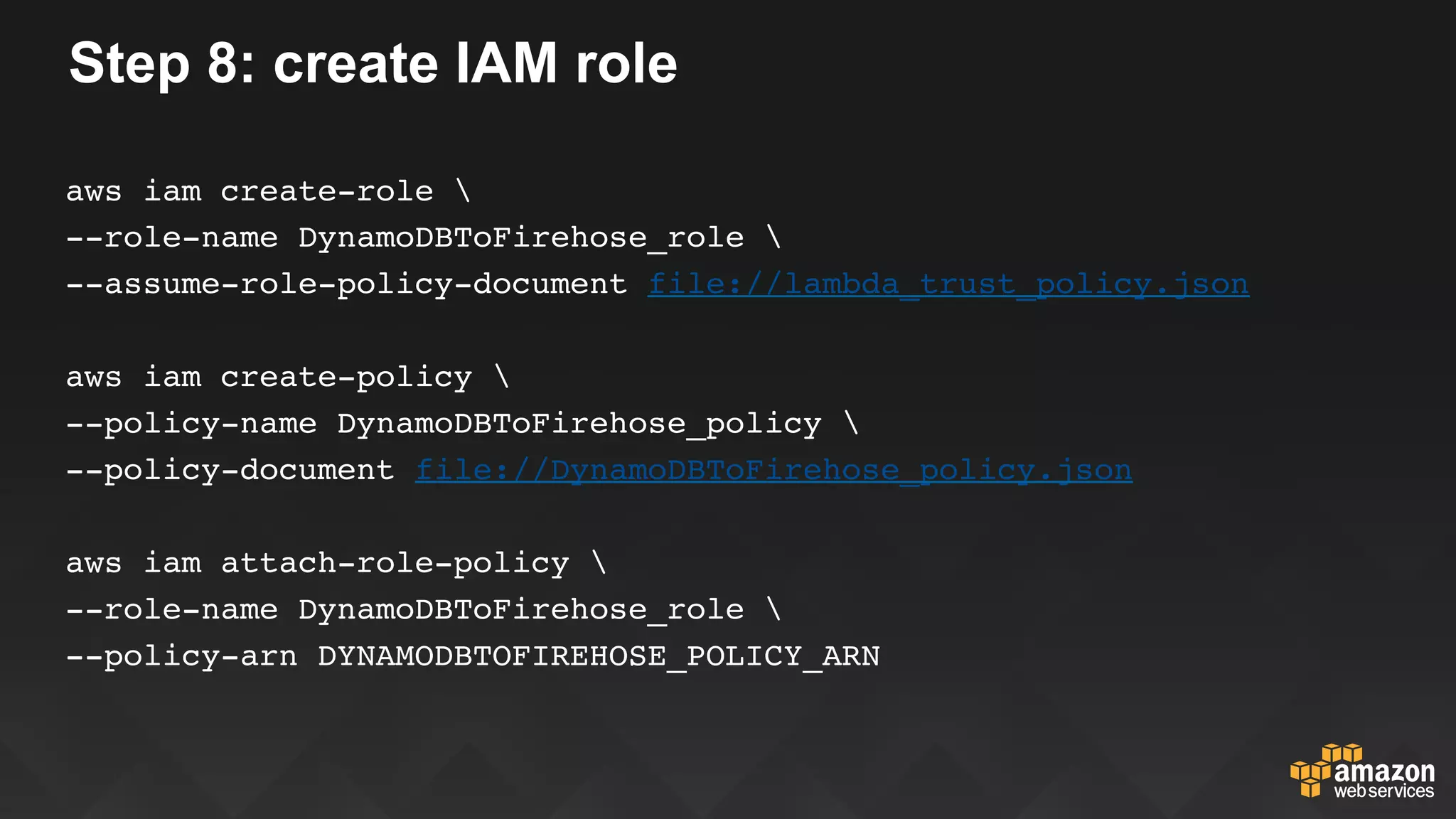 Step 8: create IAM role
aws iam create-role 
--role-name DynamoDBToFirehose_role 
--assume-role-policy-document file://lambda_trust_policy.json
aws iam create-policy 
--policy-name DynamoDBToFirehose_policy 
--policy-document file://DynamoDBToFirehose_policy.json
aws iam attach-role-policy 
--role-name DynamoDBToFirehose_role 
--policy-arn DYNAMODBTOFIREHOSE_POLICY_ARN
 