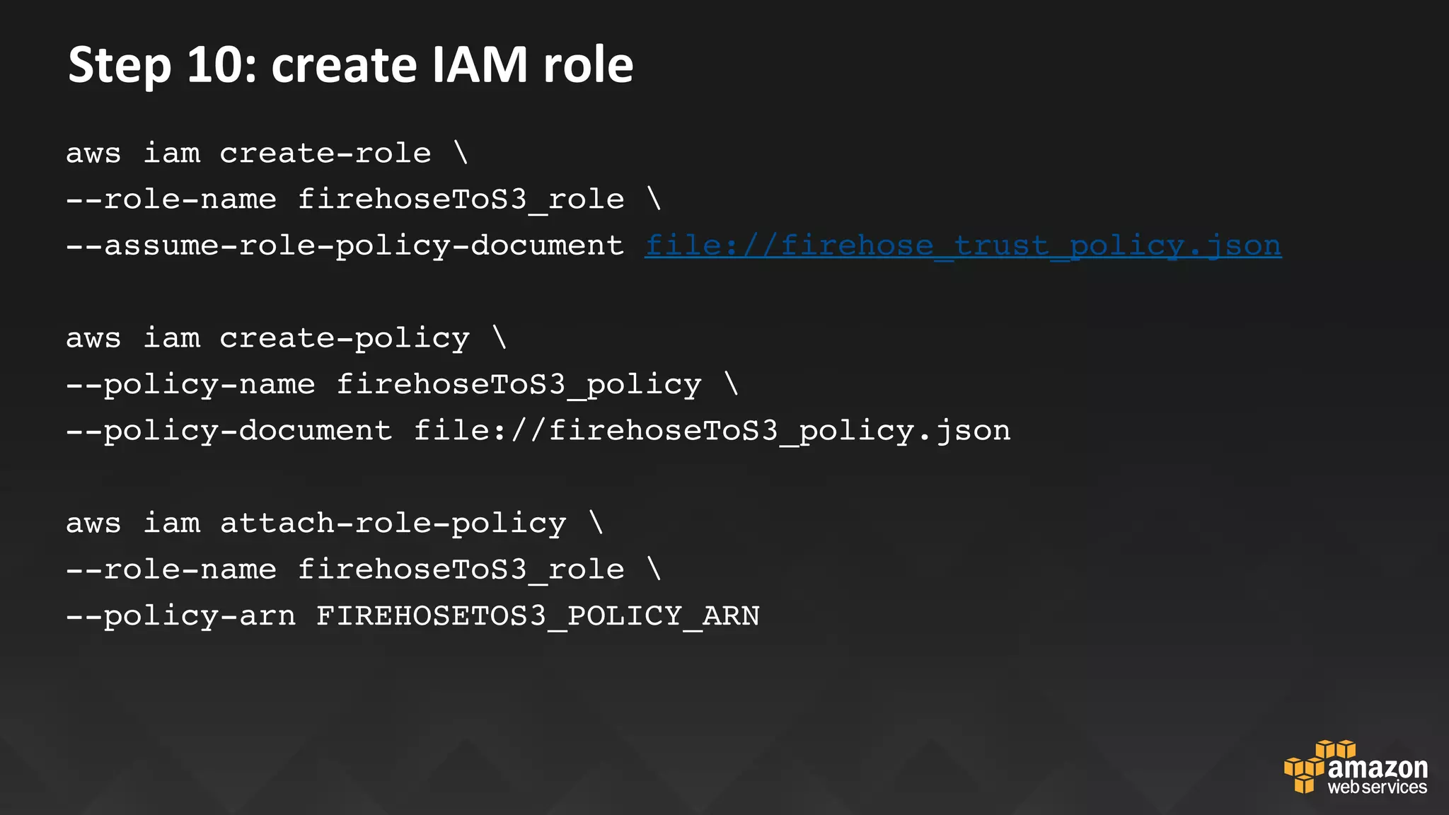 Step	10:	create	IAM	role	
aws iam create-role 
--role-name firehoseToS3_role 
--assume-role-policy-document file://firehose_trust_policy.json
aws iam create-policy 
--policy-name firehoseToS3_policy 
--policy-document file://firehoseToS3_policy.json
aws iam attach-role-policy 
--role-name firehoseToS3_role 
--policy-arn FIREHOSETOS3_POLICY_ARN
 
