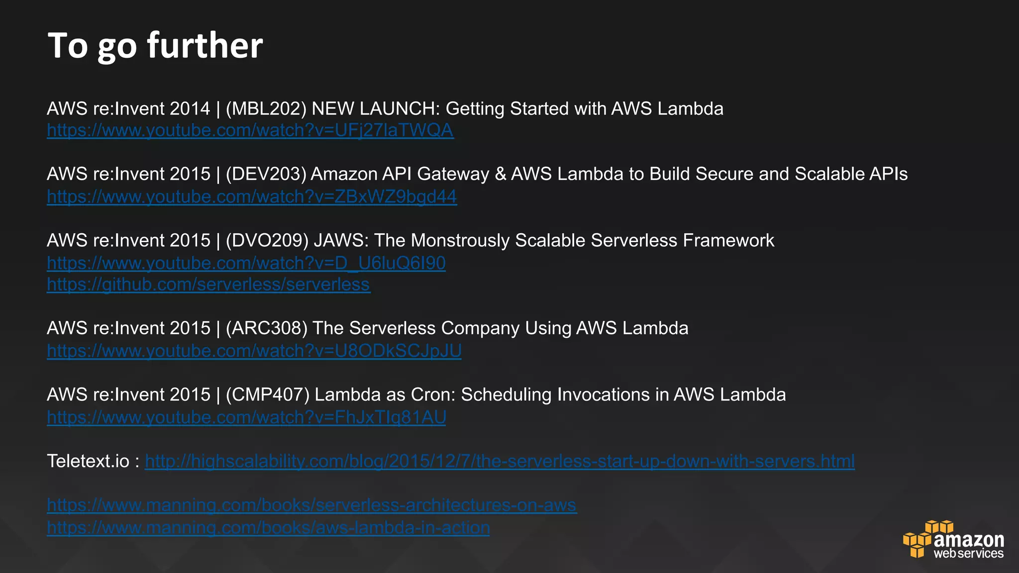 To	go	further	
AWS re:Invent 2014 | (MBL202) NEW LAUNCH: Getting Started with AWS Lambda
https://www.youtube.com/watch?v=UFj27laTWQA
AWS re:Invent 2015 | (DEV203) Amazon API Gateway & AWS Lambda to Build Secure and Scalable APIs
https://www.youtube.com/watch?v=ZBxWZ9bgd44
AWS re:Invent 2015 | (DVO209) JAWS: The Monstrously Scalable Serverless Framework
https://www.youtube.com/watch?v=D_U6luQ6I90
https://github.com/serverless/serverless
AWS re:Invent 2015 | (ARC308) The Serverless Company Using AWS Lambda
https://www.youtube.com/watch?v=U8ODkSCJpJU
AWS re:Invent 2015 | (CMP407) Lambda as Cron: Scheduling Invocations in AWS Lambda
https://www.youtube.com/watch?v=FhJxTIq81AU
Teletext.io : http://highscalability.com/blog/2015/12/7/the-serverless-start-up-down-with-servers.html
https://www.manning.com/books/serverless-architectures-on-aws
https://www.manning.com/books/aws-lambda-in-action
 