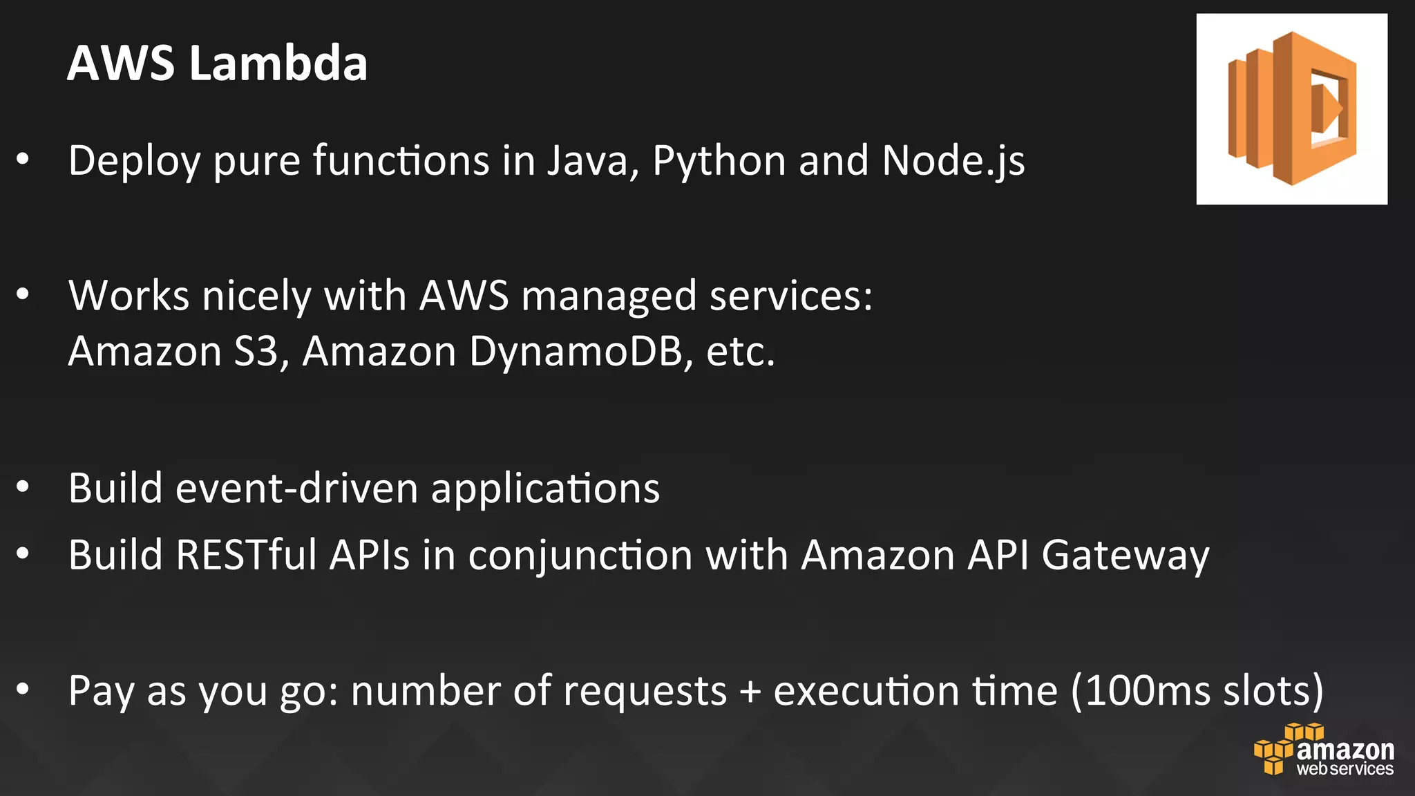 AWS	Lambda	
•  Deploy	pure	funcJons	in	Java,	Python	and	Node.js	
•  Works	nicely	with	AWS	managed	services:		
Amazon	S3,	Amazon	DynamoDB,	etc.	
•  Build	event-driven	applicaJons	
•  Build	RESTful	APIs	in	conjuncJon	with	Amazon	API	Gateway	
	
•  Pay	as	you	go:	number	of	requests	+	execuJon	Jme	(100ms	slots)	
 