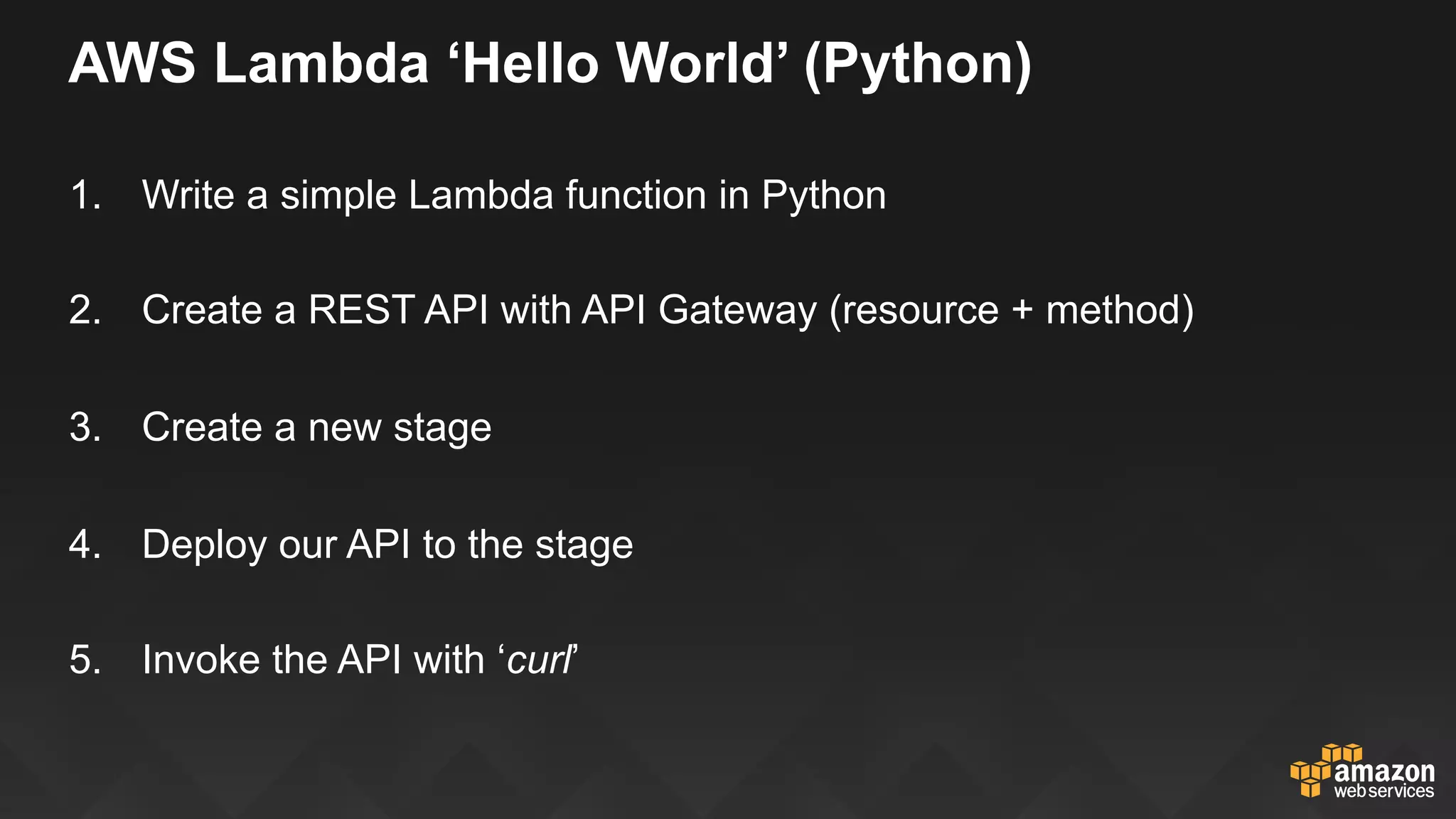 AWS Lambda ‘Hello World’ (Python)
1.  Write a simple Lambda function in Python
2.  Create a REST API with API Gateway (resource + method)
3.  Create a new stage
4.  Deploy our API to the stage
5.  Invoke the API with ‘curl’
 