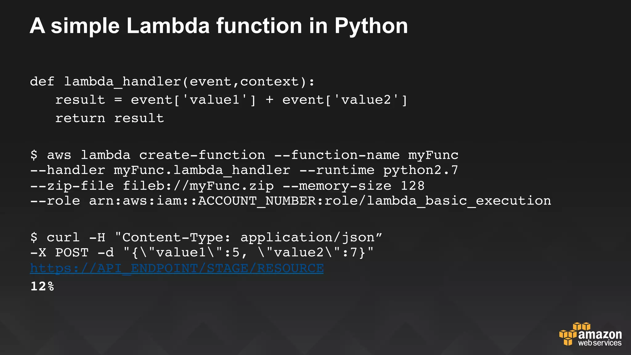 A simple Lambda function in Python
def lambda_handler(event,context):
   result = event['value1'] + event['value2']
   return result
$ aws lambda create-function --function-name myFunc  
--handler myFunc.lambda_handler --runtime python2.7  
--zip-file fileb://myFunc.zip --memory-size 128  
--role arn:aws:iam::ACCOUNT_NUMBER:role/lambda_basic_execution
$ curl -H "Content-Type: application/json”  
-X POST -d "{"value1":5, "value2":7}"
https://API_ENDPOINT/STAGE/RESOURCE
12%
 