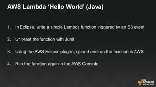 AWS Lambda ‘Hello World’ (Java)
1.  In Eclipse, write a simple Lambda function triggered by an S3 event
2.  Unit-test the function with Junit
3.  Using the AWS Eclipse plug-in, upload and run the function in AWS
4.  Run the function again in the AWS Console
 