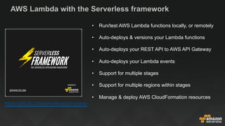 AWS Lambda with the Serverless framework
https://github.com/serverless/serverless
•  Run/test AWS Lambda functions locally, or remotely
•  Auto-deploys & versions your Lambda functions
•  Auto-deploys your REST API to AWS API Gateway
•  Auto-deploys your Lambda events
•  Support for multiple stages
•  Support for multiple regions within stages
•  Manage & deploy AWS CloudFormation resources
 