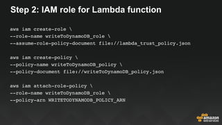 Step 2: IAM role for Lambda function
aws iam create-role 
--role-name writeToDynamoDB_role 
--assume-role-policy-document file://lambda_trust_policy.json
aws iam create-policy 
--policy-name writeToDynamoDB_policy 
--policy-document file://writeToDynamoDB_policy.json
aws iam attach-role-policy 
--role-name writeToDynamoDB_role 
--policy-arn WRITETODYNAMODB_POLICY_ARN
 
