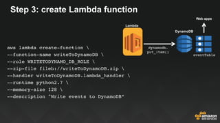 Step 3: create Lambda function
S3
DynamoDB
eventTable
Web apps
dynamodb.
put_item()
Lambda
aws lambda create-function 
--function-name writeToDynamoDB 
--role WRITETODYNAMO_DB_ROLE 
--zip-file fileb://writeToDynamoDB.zip 
--handler writeToDynamoDB.lambda_handler 
--runtime python2.7 
--memory-size 128 
--description "Write events to DynamoDB”
 